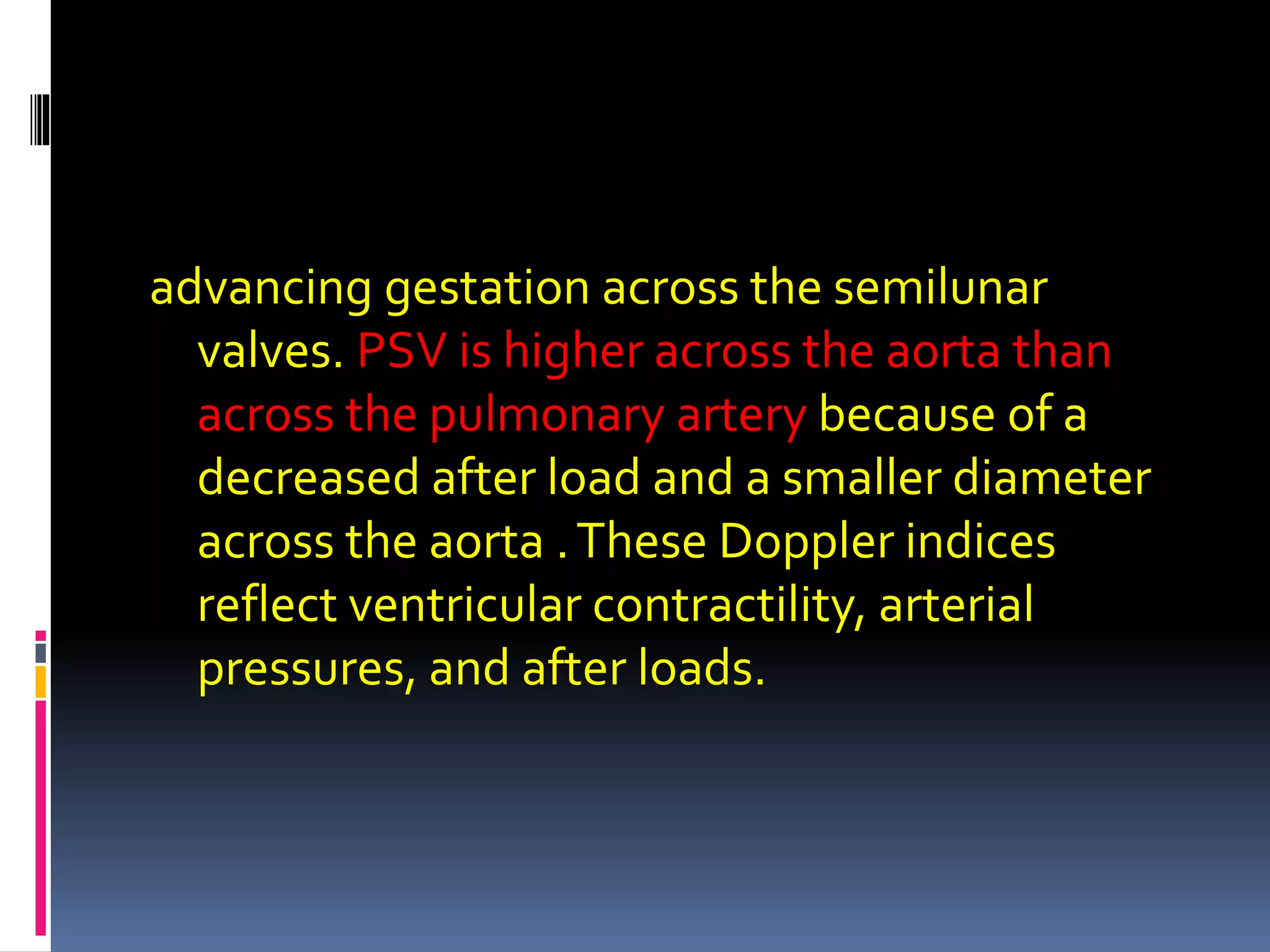 advancing gestation across the semilunar
valves. PSV is higher across the aorta than
across the pulmonary artery because of a
decreased after load and a smaller diameter
across the aorta .These Doppler indices
reflect ventricular contractility, arterial
pressures, and after loads.
 