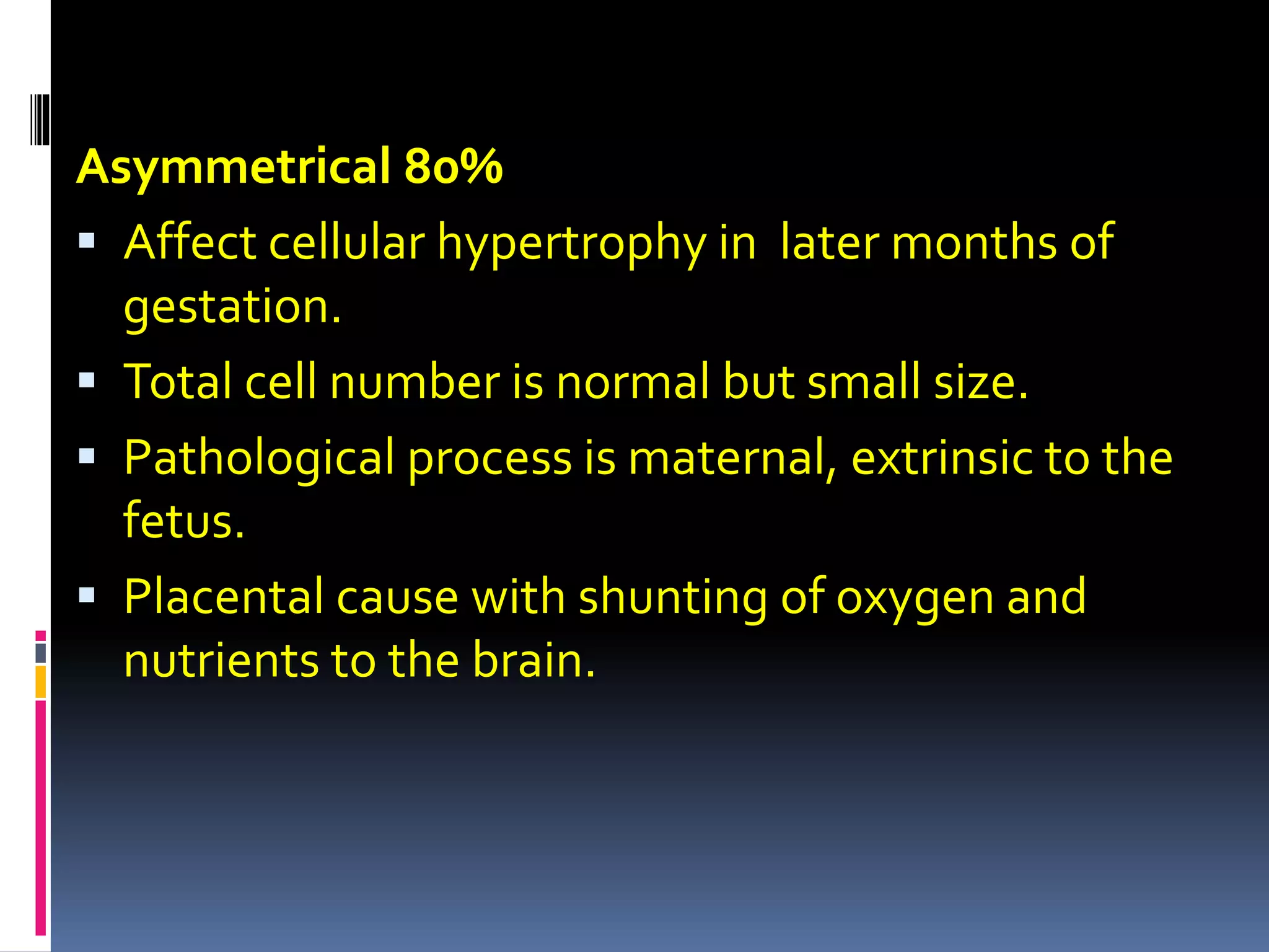 Asymmetrical 80%
 Affect cellular hypertrophy in later months of
gestation.
 Total cell number is normal but small size.
 Pathological process is maternal, extrinsic to the
fetus.
 Placental cause with shunting of oxygen and
nutrients to the brain.
 
