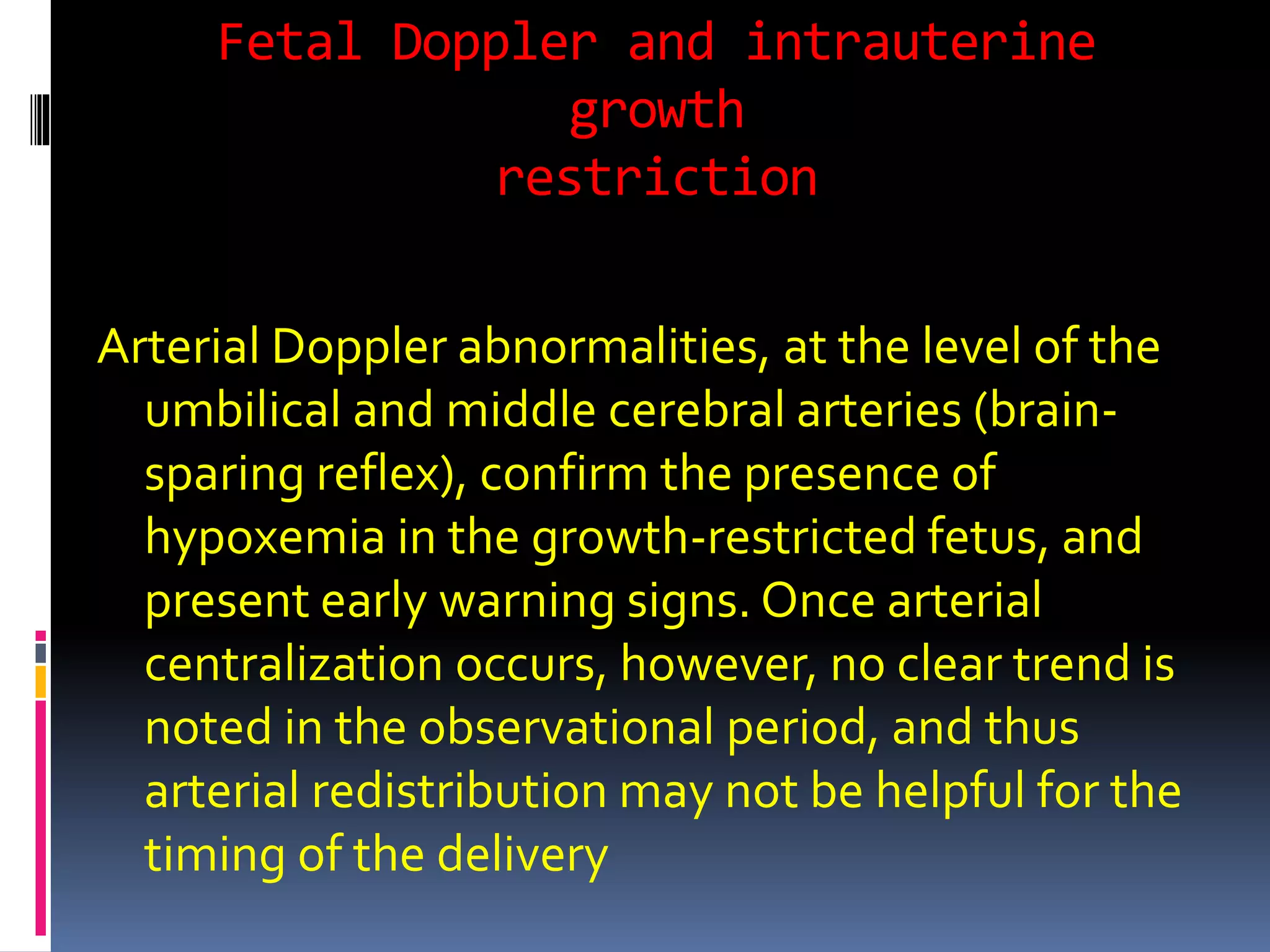 Fetal Doppler and intrauterine
growth
restriction
Arterial Doppler abnormalities, at the level of the
umbilical and middle cerebral arteries (brain-
sparing reflex), confirm the presence of
hypoxemia in the growth-restricted fetus, and
present early warning signs. Once arterial
centralization occurs, however, no clear trend is
noted in the observational period, and thus
arterial redistribution may not be helpful for the
timing of the delivery
 
