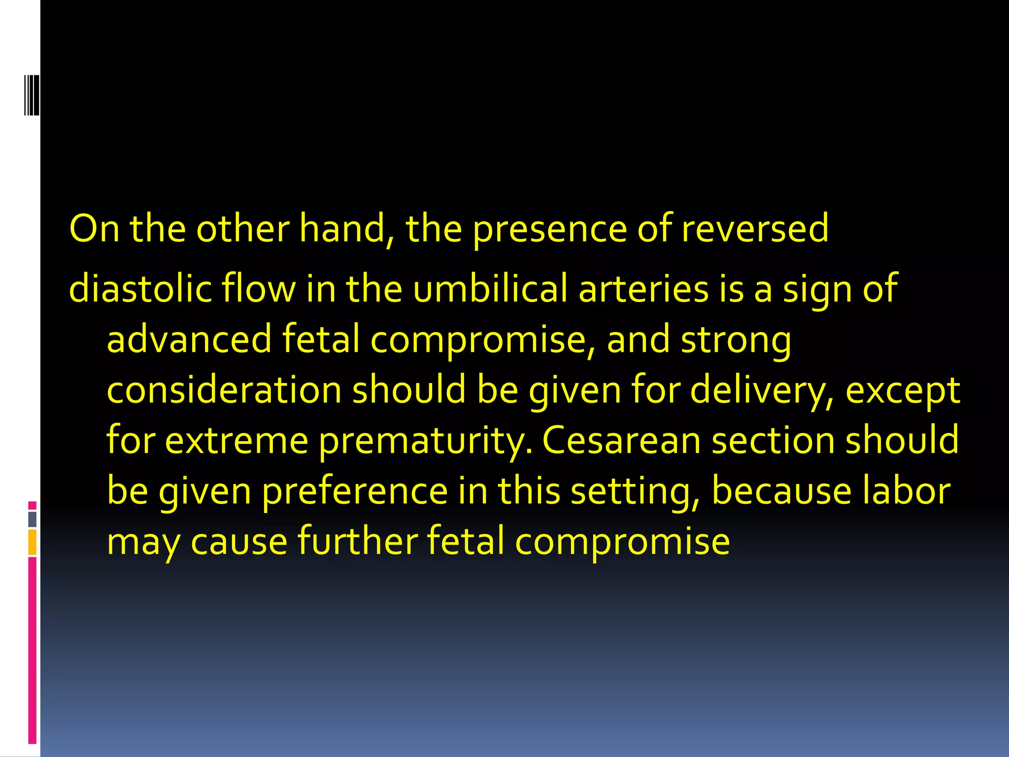 On the other hand, the presence of reversed
diastolic flow in the umbilical arteries is a sign of
advanced fetal compromise, and strong
consideration should be given for delivery, except
for extreme prematurity. Cesarean section should
be given preference in this setting, because labor
may cause further fetal compromise
 