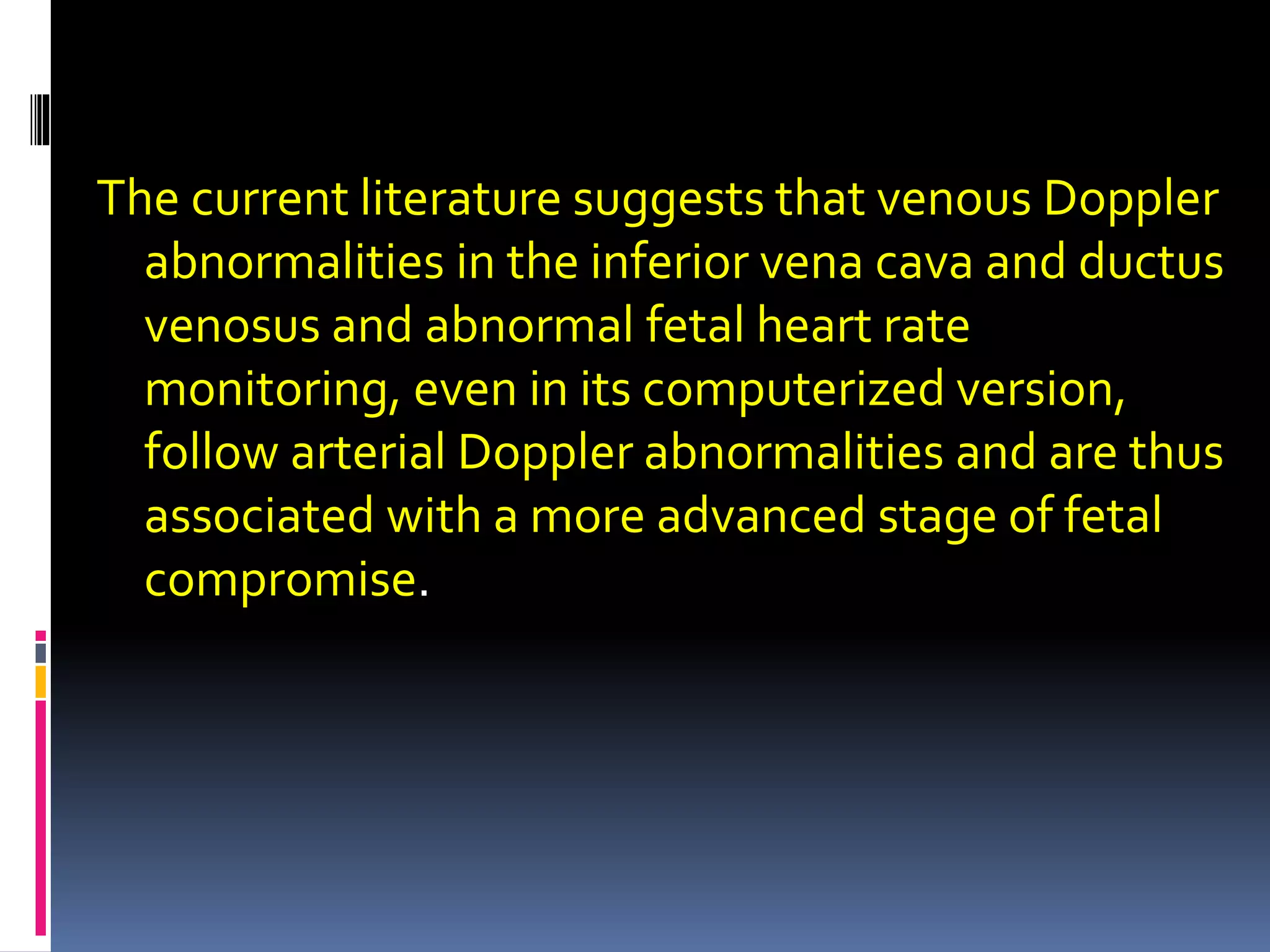 The current literature suggests that venous Doppler
abnormalities in the inferior vena cava and ductus
venosus and abnormal fetal heart rate
monitoring, even in its computerized version,
follow arterial Doppler abnormalities and are thus
associated with a more advanced stage of fetal
compromise.
 