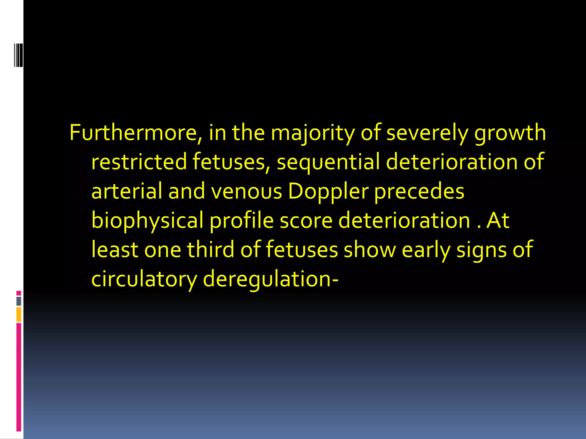 Furthermore, in the majority of severely growth
restricted fetuses, sequential deterioration of
arterial and venous Doppler precedes
biophysical profile score deterioration . At
least one third of fetuses show early signs of
circulatory deregulation-
 