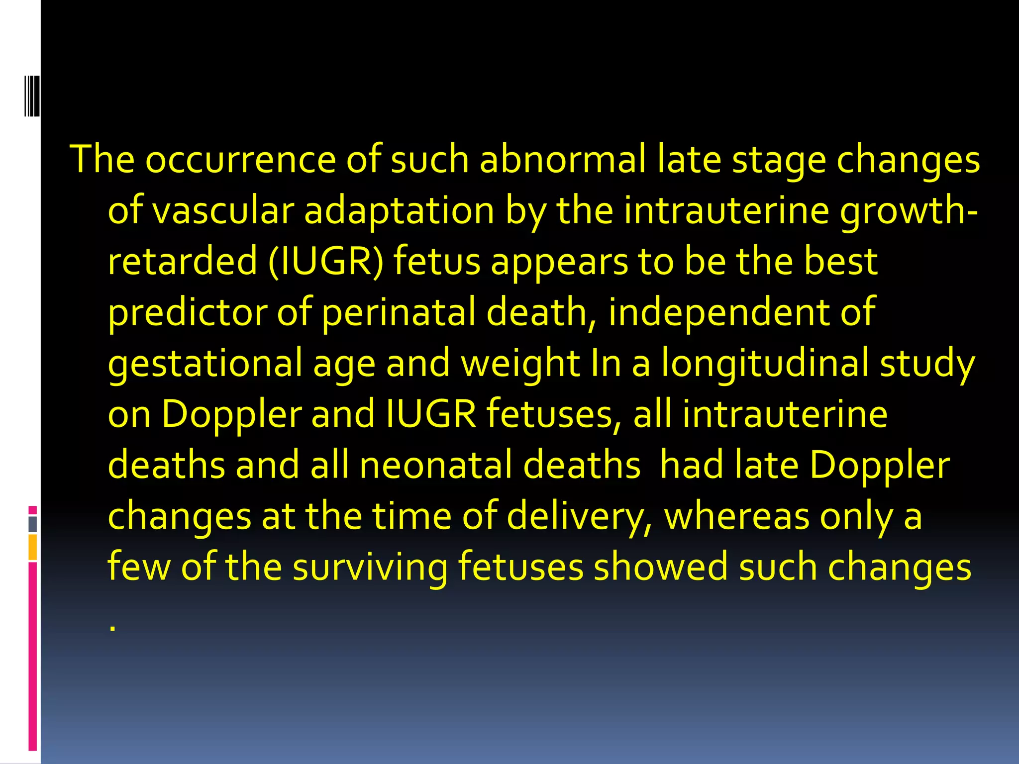 The occurrence of such abnormal late stage changes
of vascular adaptation by the intrauterine growth-
retarded (IUGR) fetus appears to be the best
predictor of perinatal death, independent of
gestational age and weight In a longitudinal study
on Doppler and IUGR fetuses, all intrauterine
deaths and all neonatal deaths had late Doppler
changes at the time of delivery, whereas only a
few of the surviving fetuses showed such changes
.
 