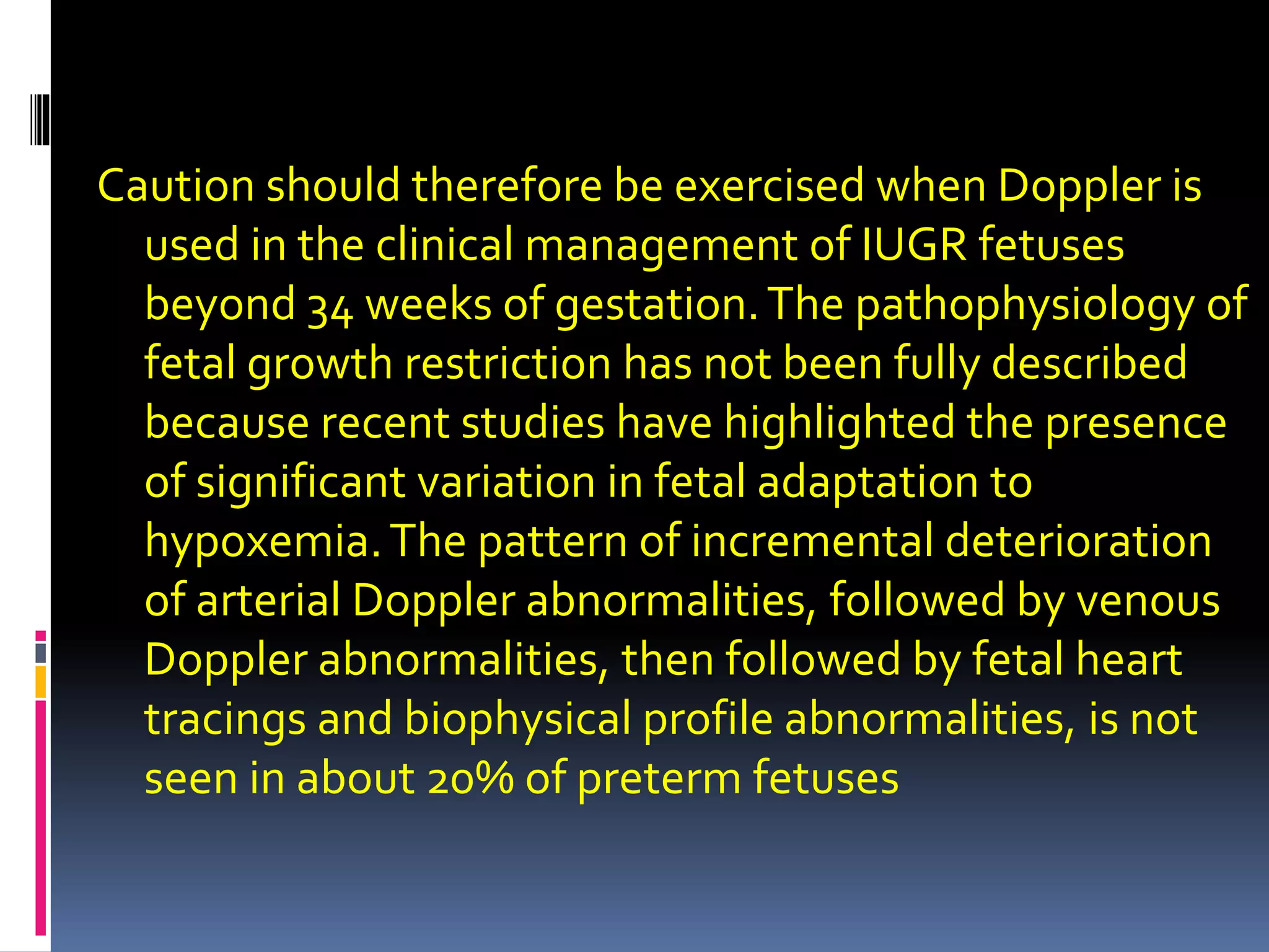 Caution should therefore be exercised when Doppler is
used in the clinical management of IUGR fetuses
beyond 34 weeks of gestation.The pathophysiology of
fetal growth restriction has not been fully described
because recent studies have highlighted the presence
of significant variation in fetal adaptation to
hypoxemia.The pattern of incremental deterioration
of arterial Doppler abnormalities, followed by venous
Doppler abnormalities, then followed by fetal heart
tracings and biophysical profile abnormalities, is not
seen in about 20% of preterm fetuses
 