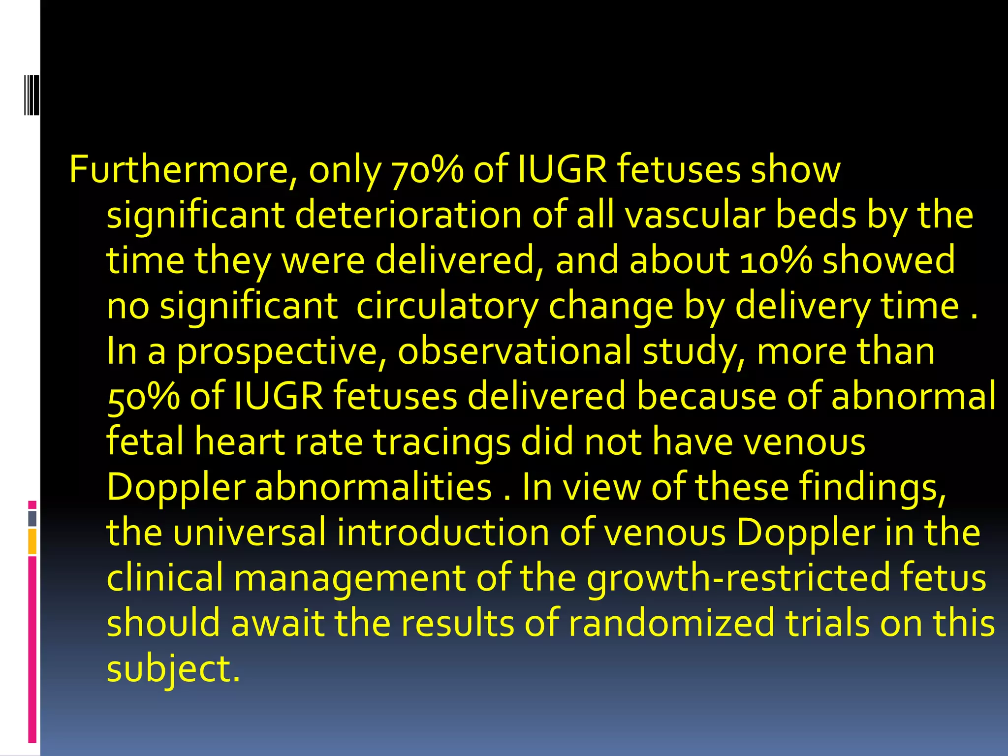 Furthermore, only 70% of IUGR fetuses show
significant deterioration of all vascular beds by the
time they were delivered, and about 10% showed
no significant circulatory change by delivery time .
In a prospective, observational study, more than
50% of IUGR fetuses delivered because of abnormal
fetal heart rate tracings did not have venous
Doppler abnormalities . In view of these findings,
the universal introduction of venous Doppler in the
clinical management of the growth-restricted fetus
should await the results of randomized trials on this
subject.
 