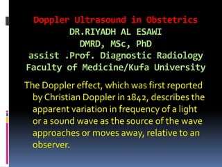 Doppler Ultrasound in Obstetrics
DR.RIYADH AL ESAWI
DMRD, MSc, PhD
assist .Prof. Diagnostic Radiology
Faculty of Medicine/Kufa University
The Doppler effect, which was first reported
by Christian Doppler in 1842, describes the
apparent variation in frequency of a light
or a sound wave as the source of the wave
approaches or moves away, relative to an
observer.
 