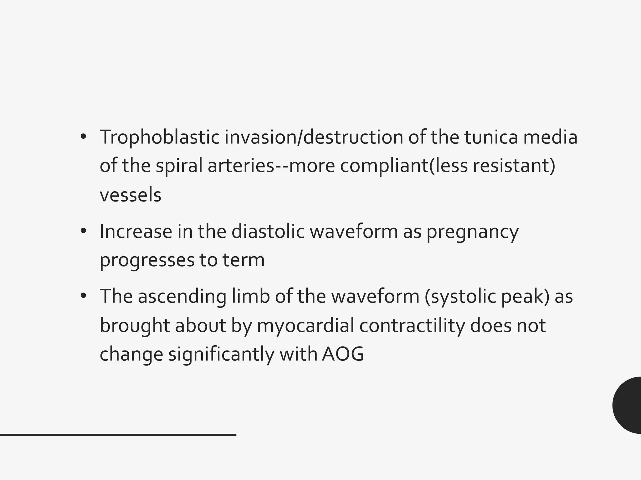 • Trophoblastic invasion/destruction of the tunica media
of the spiral arteries--more compliant(less resistant)
vessels
• Increase in the diastolic waveform as pregnancy
progresses to term
• The ascending limb of the waveform (systolic peak) as
brought about by myocardial contractility does not
change significantly with AOG
 