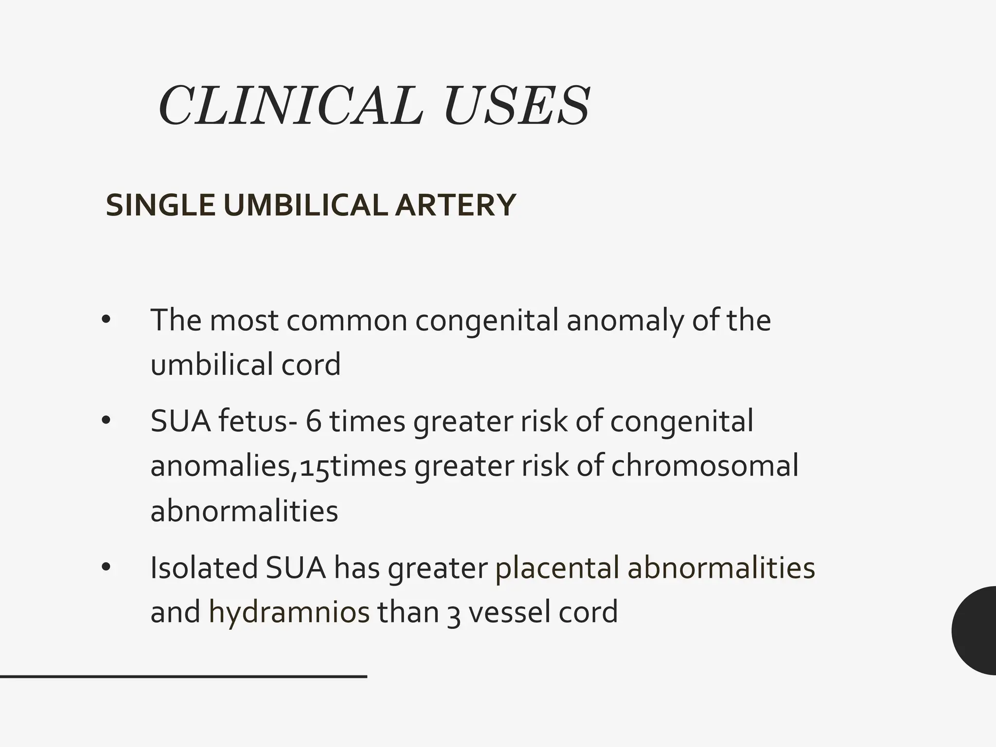CLINICAL USES
SINGLE UMBILICAL ARTERY
• The most common congenital anomaly of the
umbilical cord
• SUA fetus- 6 times greater risk of congenital
anomalies,15times greater risk of chromosomal
abnormalities
• Isolated SUA has greater placental abnormalities
and hydramnios than 3 vessel cord
 