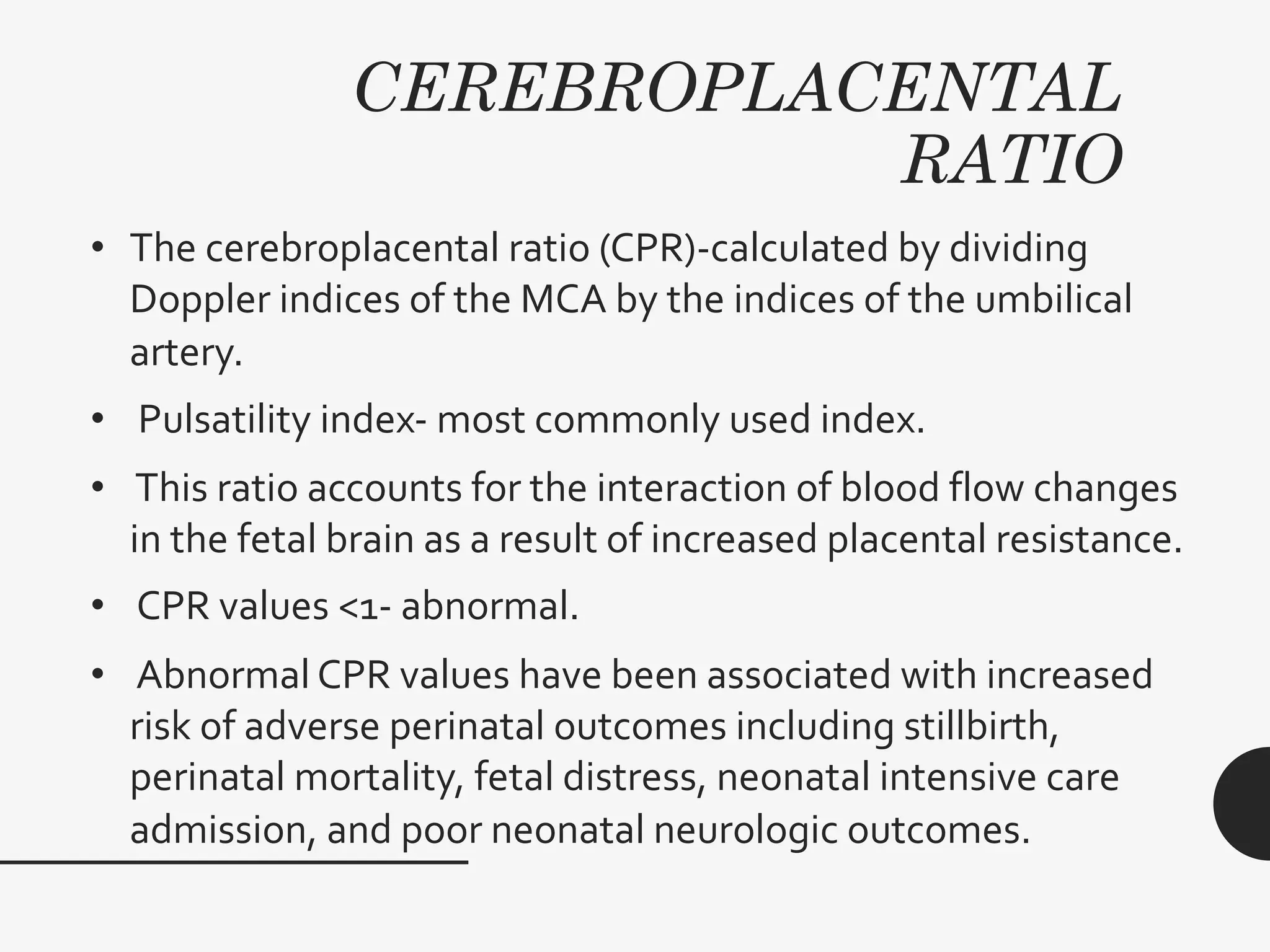 CEREBROPLACENTAL
RATIO
• The cerebroplacental ratio (CPR)-calculated by dividing
Doppler indices of the MCA by the indices of the umbilical
artery.
• Pulsatility index- most commonly used index.
• This ratio accounts for the interaction of blood flow changes
in the fetal brain as a result of increased placental resistance.
• CPR values <1- abnormal.
• Abnormal CPR values have been associated with increased
risk of adverse perinatal outcomes including stillbirth,
perinatal mortality, fetal distress, neonatal intensive care
admission, and poor neonatal neurologic outcomes.
 