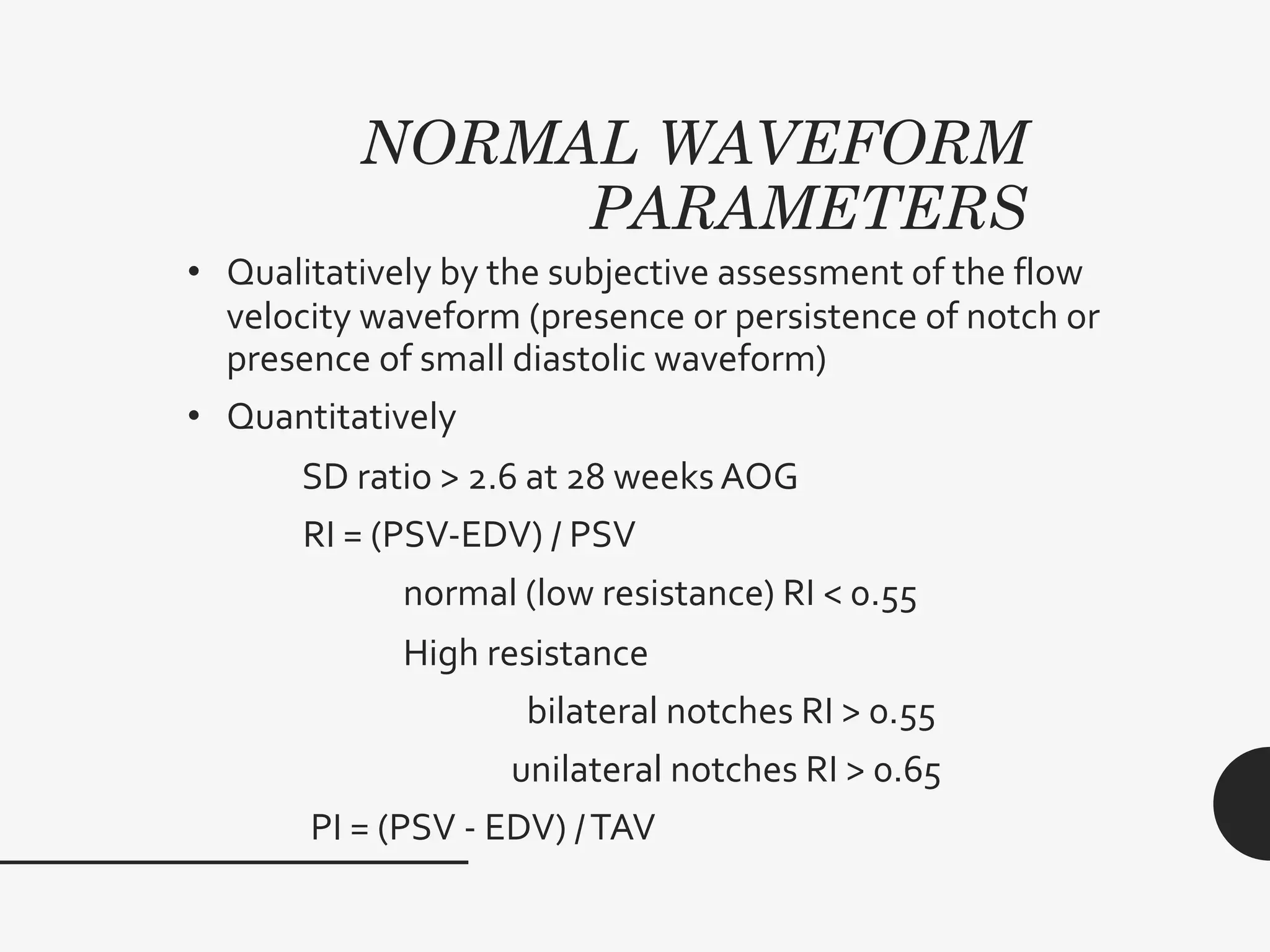 NORMAL WAVEFORM
PARAMETERS
• Qualitatively by the subjective assessment of the flow
velocity waveform (presence or persistence of notch or
presence of small diastolic waveform)
• Quantitatively
SD ratio > 2.6 at 28 weeks AOG
RI = (PSV-EDV) / PSV
normal (low resistance) RI < 0.55
High resistance
bilateral notches RI > 0.55
unilateral notches RI > 0.65
PI = (PSV - EDV) /TAV
 