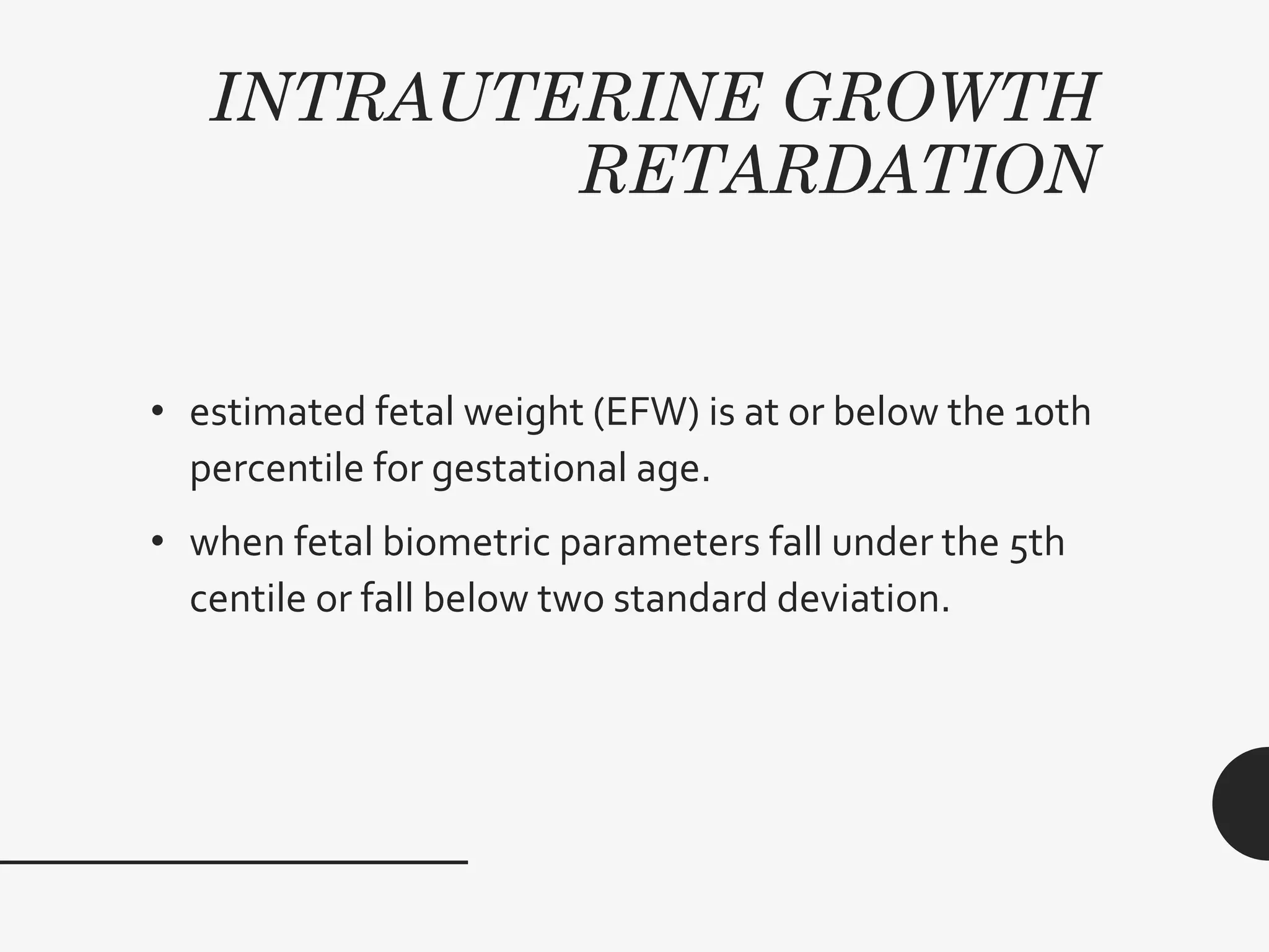INTRAUTERINE GROWTH
RETARDATION
• estimated fetal weight (EFW) is at or below the 10th
percentile for gestational age.
• when fetal biometric parameters fall under the 5th
centile or fall below two standard deviation.
 