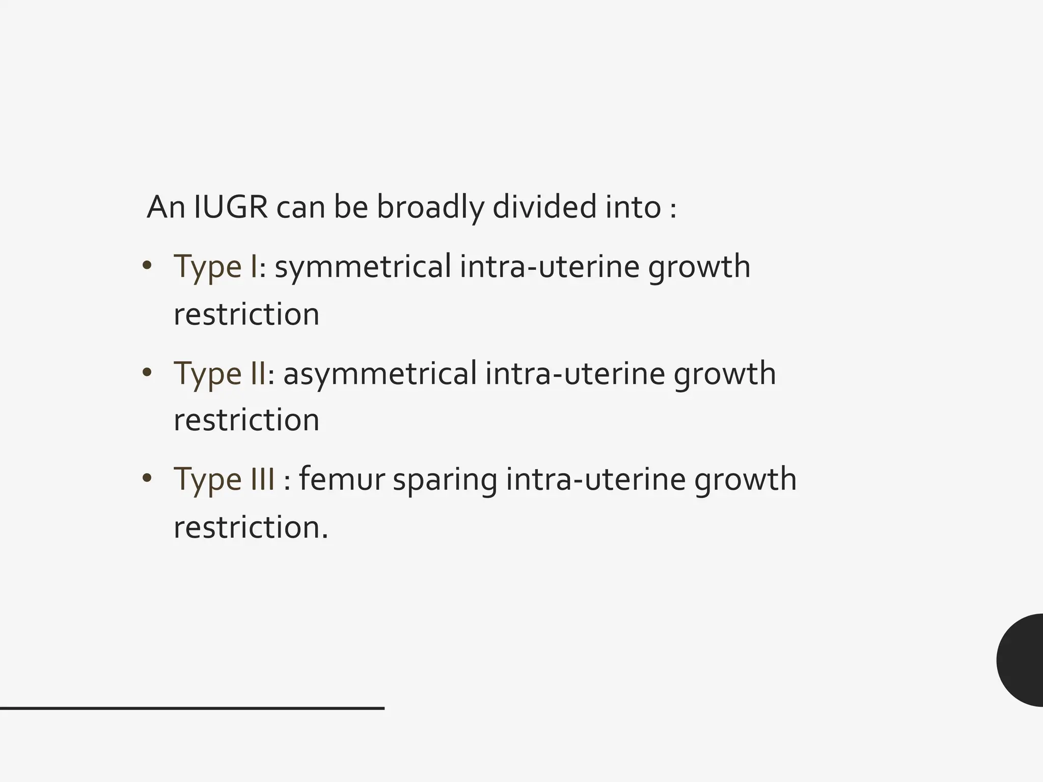 An IUGR can be broadly divided into :
• Type I: symmetrical intra-uterine growth
restriction
• Type II: asymmetrical intra-uterine growth
restriction
• Type ӏӏӏ : femur sparing intra-uterine growth
restriction.
 