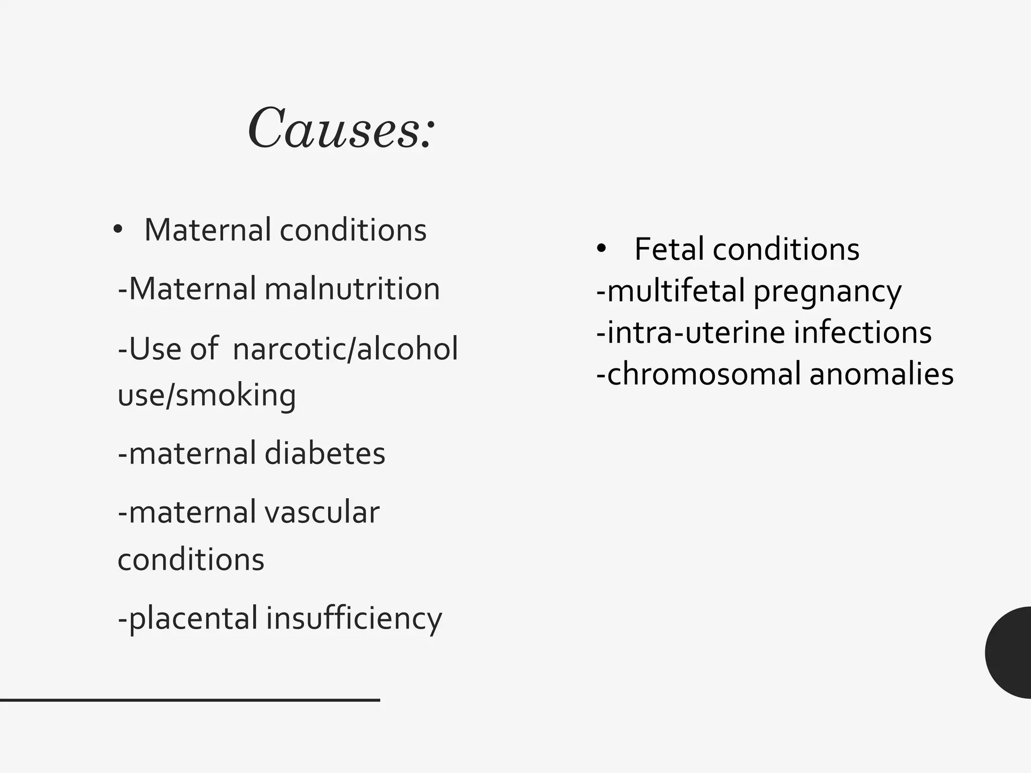 Causes:
• Maternal conditions
-Maternal malnutrition
-Use of narcotic/alcohol
use/smoking
-maternal diabetes
-maternal vascular
conditions
-placental insufficiency
• Fetal conditions
-multifetal pregnancy
-intra-uterine infections
-chromosomal anomalies
 
