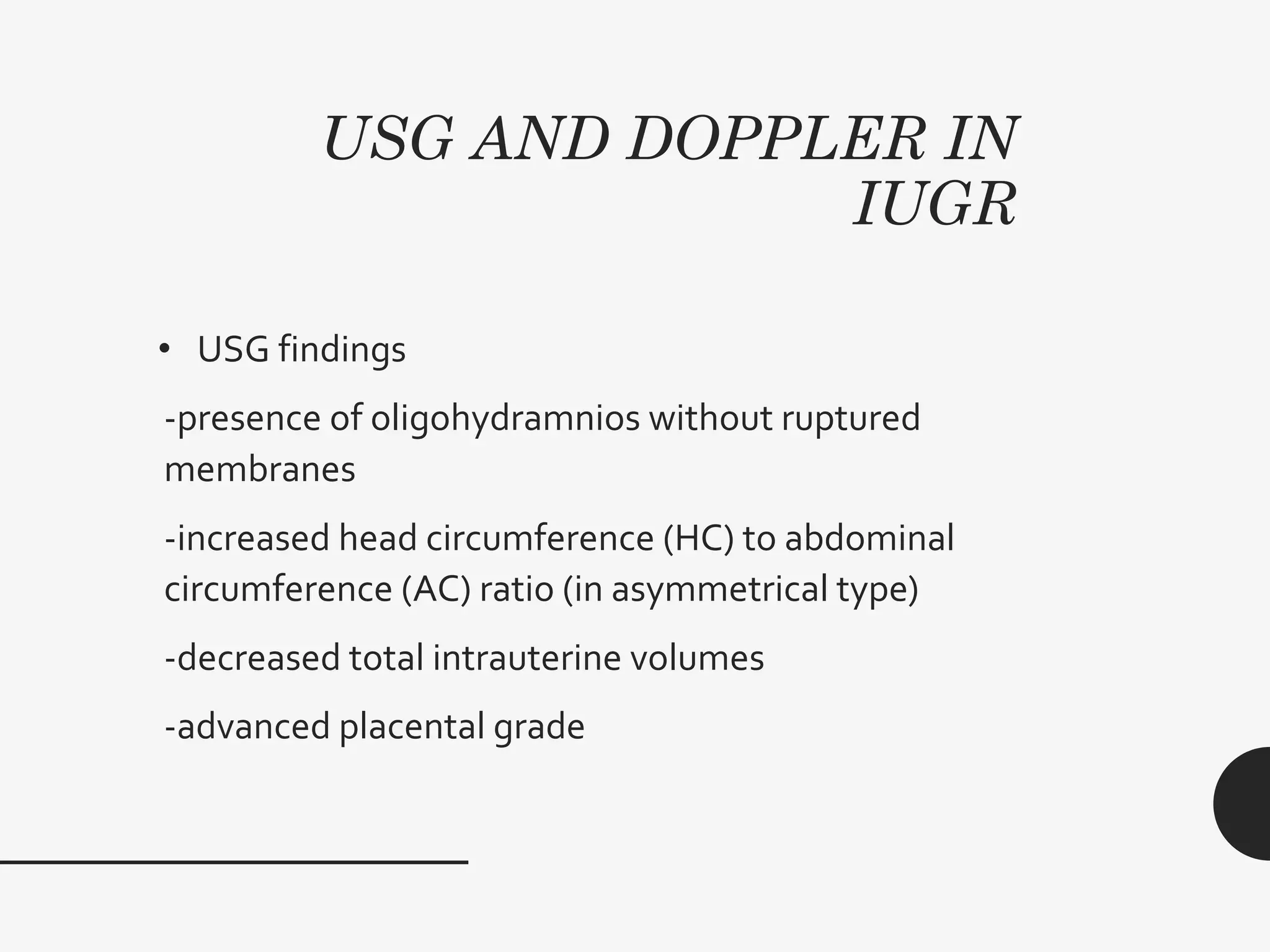 USG AND DOPPLER IN
IUGR
• USG findings
-presence of oligohydramnios without ruptured
membranes
-increased head circumference (HC) to abdominal
circumference (AC) ratio (in asymmetrical type)
-decreased total intrauterine volumes
-advanced placental grade
 