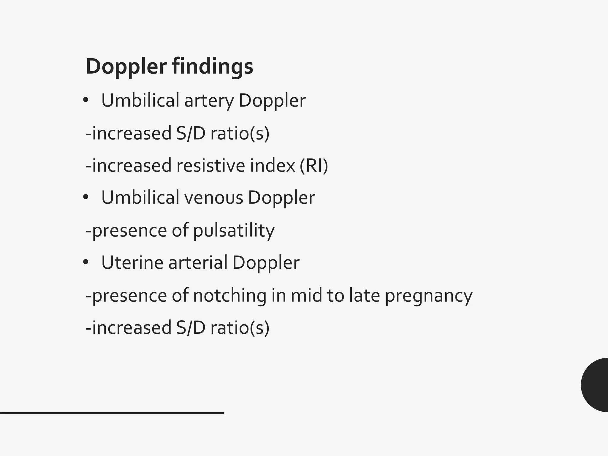 Doppler findings
• Umbilical artery Doppler
-increased S/D ratio(s)
-increased resistive index (RI)
• Umbilical venous Doppler
-presence of pulsatility
• Uterine arterial Doppler
-presence of notching in mid to late pregnancy
-increased S/D ratio(s)
 
