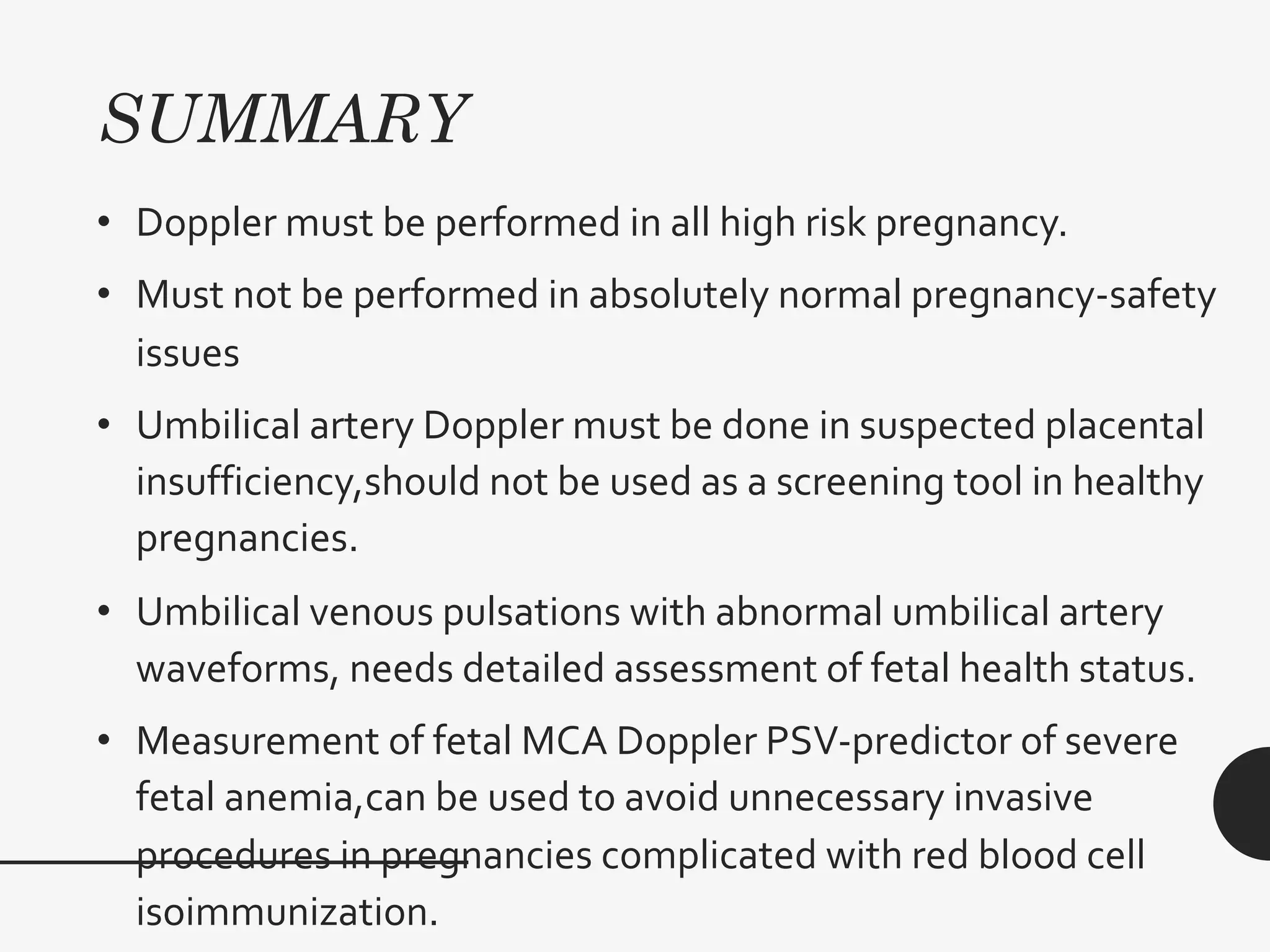 SUMMARY
• Doppler must be performed in all high risk pregnancy.
• Must not be performed in absolutely normal pregnancy-safety
issues
• Umbilical artery Doppler must be done in suspected placental
insufficiency,should not be used as a screening tool in healthy
pregnancies.
• Umbilical venous pulsations with abnormal umbilical artery
waveforms, needs detailed assessment of fetal health status.
• Measurement of fetal MCA Doppler PSV-predictor of severe
fetal anemia,can be used to avoid unnecessary invasive
procedures in pregnancies complicated with red blood cell
isoimmunization.
 