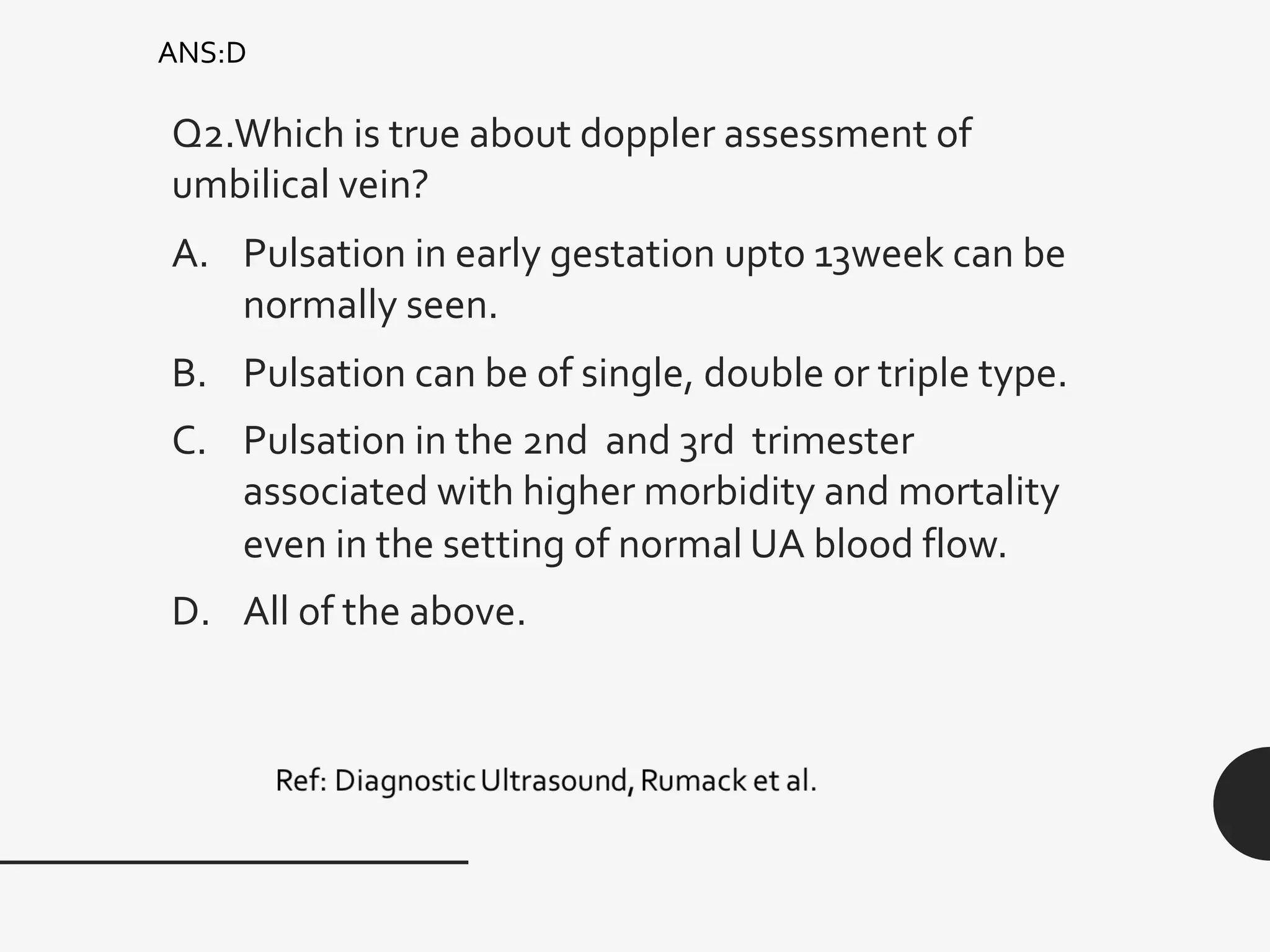 Q2.Which is true about doppler assessment of
umbilical vein?
A. Pulsation in early gestation upto 13week can be
normally seen.
B. Pulsation can be of single, double or triple type.
C. Pulsation in the 2nd and 3rd trimester
associated with higher morbidity and mortality
even in the setting of normal UA blood flow.
D. All of the above.
ANS:D
 