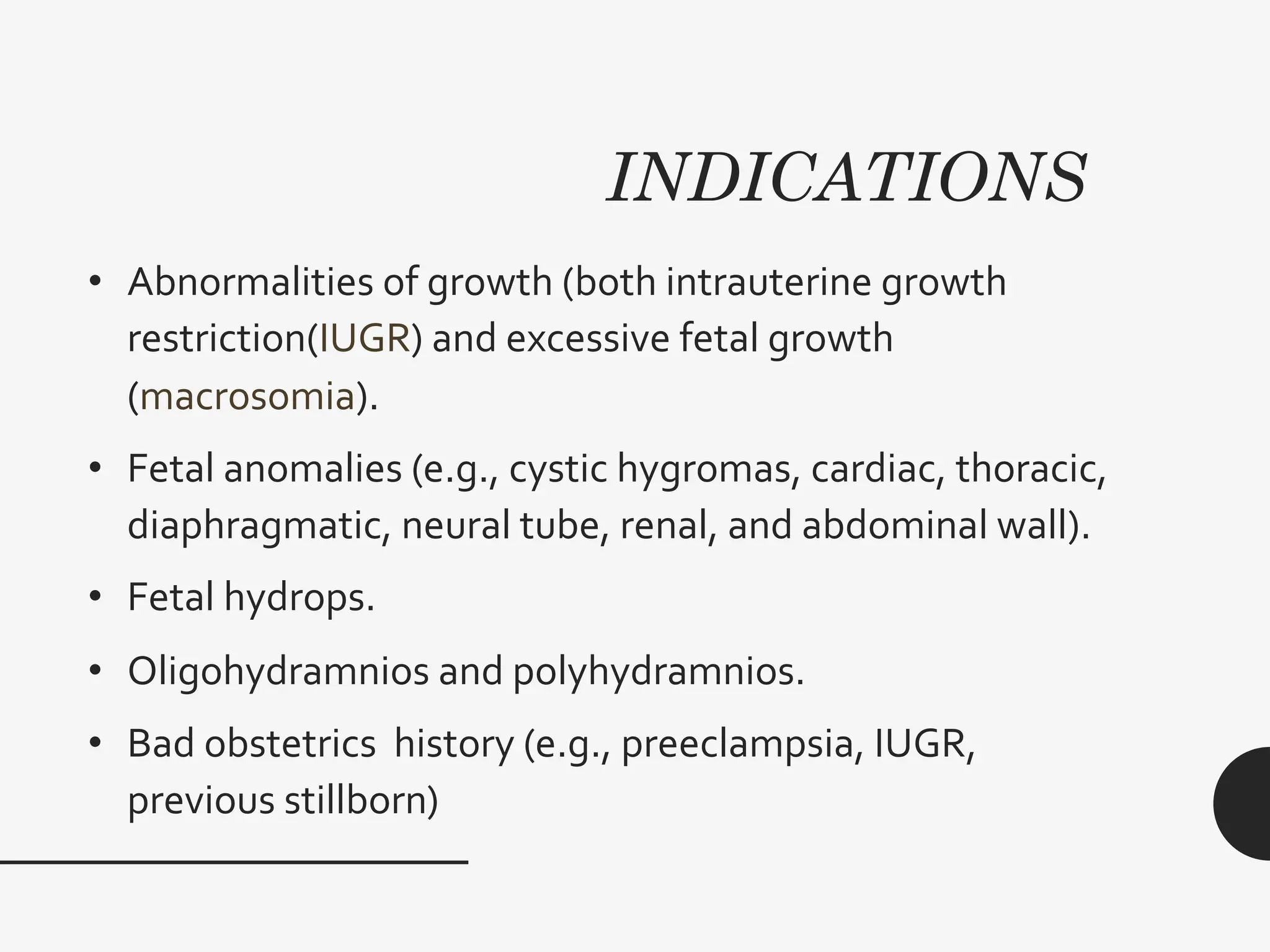 INDICATIONS
• Abnormalities of growth (both intrauterine growth
restriction(IUGR) and excessive fetal growth
(macrosomia).
• Fetal anomalies (e.g., cystic hygromas, cardiac, thoracic,
diaphragmatic, neural tube, renal, and abdominal wall).
• Fetal hydrops.
• Oligohydramnios and polyhydramnios.
• Bad obstetrics history (e.g., preeclampsia, IUGR,
previous stillborn)
 