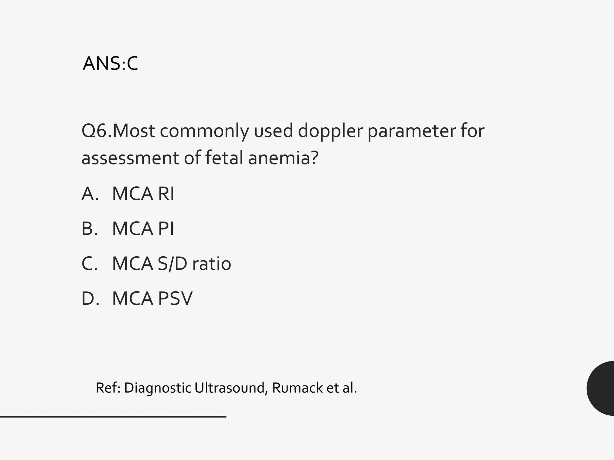 Q6.Most commonly used doppler parameter for
assessment of fetal anemia?
A. MCA RI
B. MCA PI
C. MCA S/D ratio
D. MCA PSV
Ref: Diagnostic Ultrasound, Rumack et al.
ANS:C
 