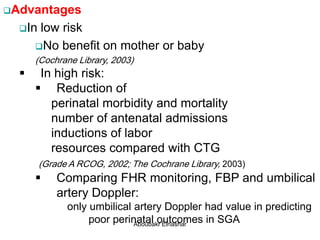 Advantages
In low risk
No benefit on mother or baby
(Cochrane Library, 2003)
 In high risk:
 Reduction of
perinatal morbidity and mortality
number of antenatal admissions
inductions of labor
resources compared with CTG
(Grade A RCOG, 2002; The Cochrane Library, 2003)
 Comparing FHR monitoring, FBP and umbilical
artery Doppler:
only umbilical artery Doppler had value in predicting
poor perinatal outcomes in SGAAboubakr Elnashar
 