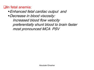 In fetal anemia:
Enhanced fetal cardiac output and
Decrease in blood viscosity:
Increased blood flow velocity
preferentially shunt blood to brain faster
most pronounced MCA PSV
Aboubakr Elnashar
 