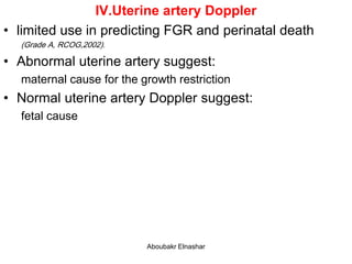 IV.Uterine artery Doppler
• limited use in predicting FGR and perinatal death
(Grade A, RCOG,2002).
• Abnormal uterine artery suggest:
maternal cause for the growth restriction
• Normal uterine artery Doppler suggest:
fetal cause
Aboubakr Elnashar
 