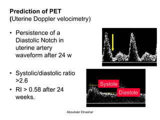 Prediction of PET
(Uterine Doppler velocimetry)
• Persistence of a
Diastolic Notch in
uterine artery
waveform after 24 w
• Systolic/diastolic ratio
>2.6
• RI > 0.58 after 24
weeks.
Systole
Diastole
Aboubakr Elnashar
 