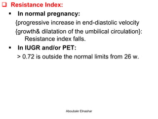  Resistance Index:
 In normal pregnancy:
{progressive increase in end-diastolic velocity
{growth& dilatation of the umbilical circulation}:
Resistance index falls.
 In IUGR and/or PET:
> 0.72 is outside the normal limits from 26 w.
Aboubakr Elnashar
 