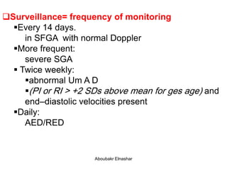 Surveillance= frequency of monitoring
Every 14 days.
in SFGA with normal Doppler
More frequent:
severe SGA
 Twice weekly:
abnormal Um A D
(PI or RI > +2 SDs above mean for ges age) and
end–diastolic velocities present
Daily:
AED/RED
Aboubakr Elnashar
 