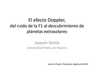 El efecto Doppler,
del ruido de la F1 al descubrimiento de
         planetas extrasolares

              Joaquín Sevilla
         Universidad Pública de Navarra




                        Learn & Teach, Pamplona, Agosto de 2012
 