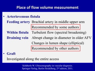 Place of flow volume measurement
• Arteriovenous fistula
Feeding artery Brachial artery in middle upper arm
Recommended by some authors
Within fistula Turbulent flow (spectral broadening)
Draining vein Abrupt change in diameter in older AFV
Changes in lumen shape (elliptical)
Recommended by other authors
• Graft
Investigated along the entire access
Schäberle W. Ultrasonography in vascular diagnosis.
Springer-Verlag, Berlin Heidelberg, 2nd edition, 2011.
 