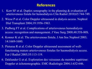 References
1. Kerr SF et al. Duplex sonography in the planning & evaluation of
arteriovenous fistula for hemodialysis Clin Radiol 2010;65:744-749.
2. Wiese P et al. Color Doppler ultrasound in dialysis access. Nephrol
Dial Transplant 2004;19:1956-1963.
3. Padberg FT et al. Complications of arteriovenous hemodialysis
access: recognition and management. J Vasc Surg 2008;48:55S-80S.
4. Konner K et al. The arteriovenous fistula. J Am Soc Nephrol 2003;
14:1669-1680.
5. Pieturaa R et al. Color Doppler ultrasound assessment of well-
functioning mature arteriovenous fistulas for haemodialysis access.
Eur J Radiol 2005;55:113-119.
6. Deklunder G et al. Exploration des vaisseaux du membre supérieur:
Doppler et échotomographie. EMC-Radiologie 2004;1:632-646.
 