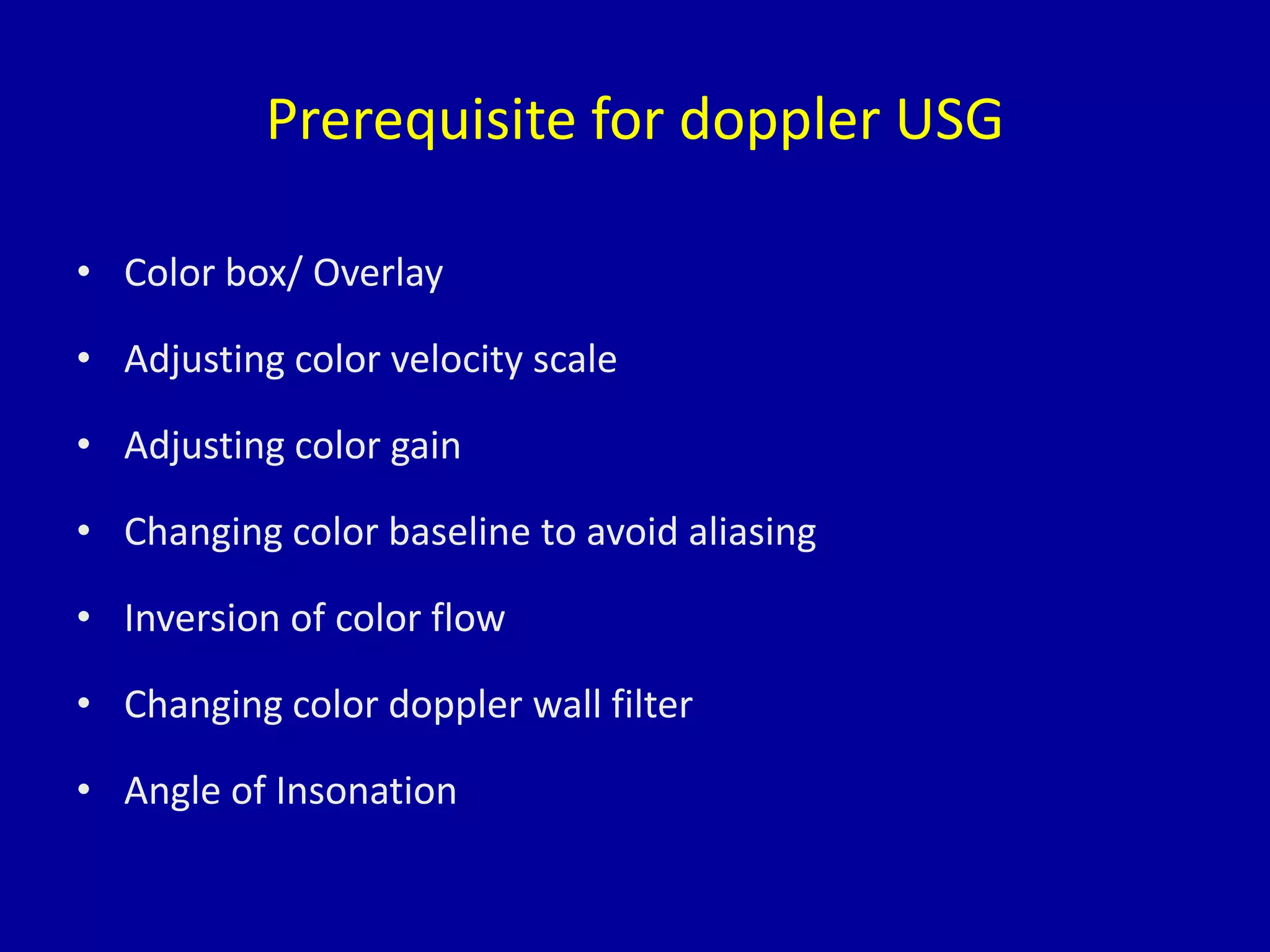 Prerequisite for doppler USG
• Color box/ Overlay
• Adjusting color velocity scale
• Adjusting color gain
• Changing color baseline to avoid aliasing
• Inversion of color flow
• Changing color doppler wall filter
• Angle of Insonation
 