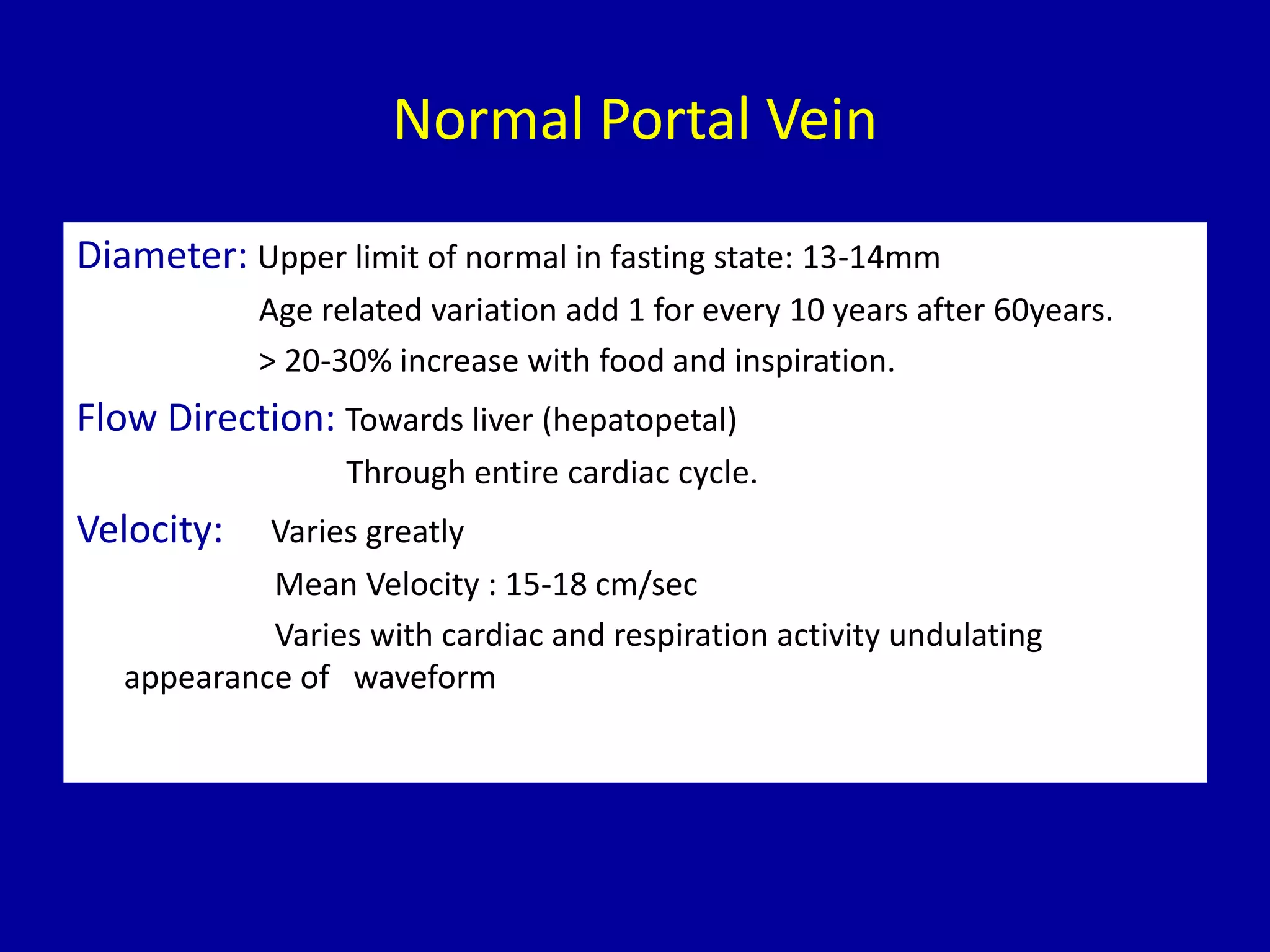 Normal Portal Vein
Diameter: Upper limit of normal in fasting state: 13-14mm
Age related variation add 1 for every 10 years after 60years.
> 20-30% increase with food and inspiration.
Flow Direction: Towards liver (hepatopetal)
Through entire cardiac cycle.
Velocity: Varies greatly
Mean Velocity : 15-18 cm/sec
Varies with cardiac and respiration activity undulating
appearance of waveform
 
