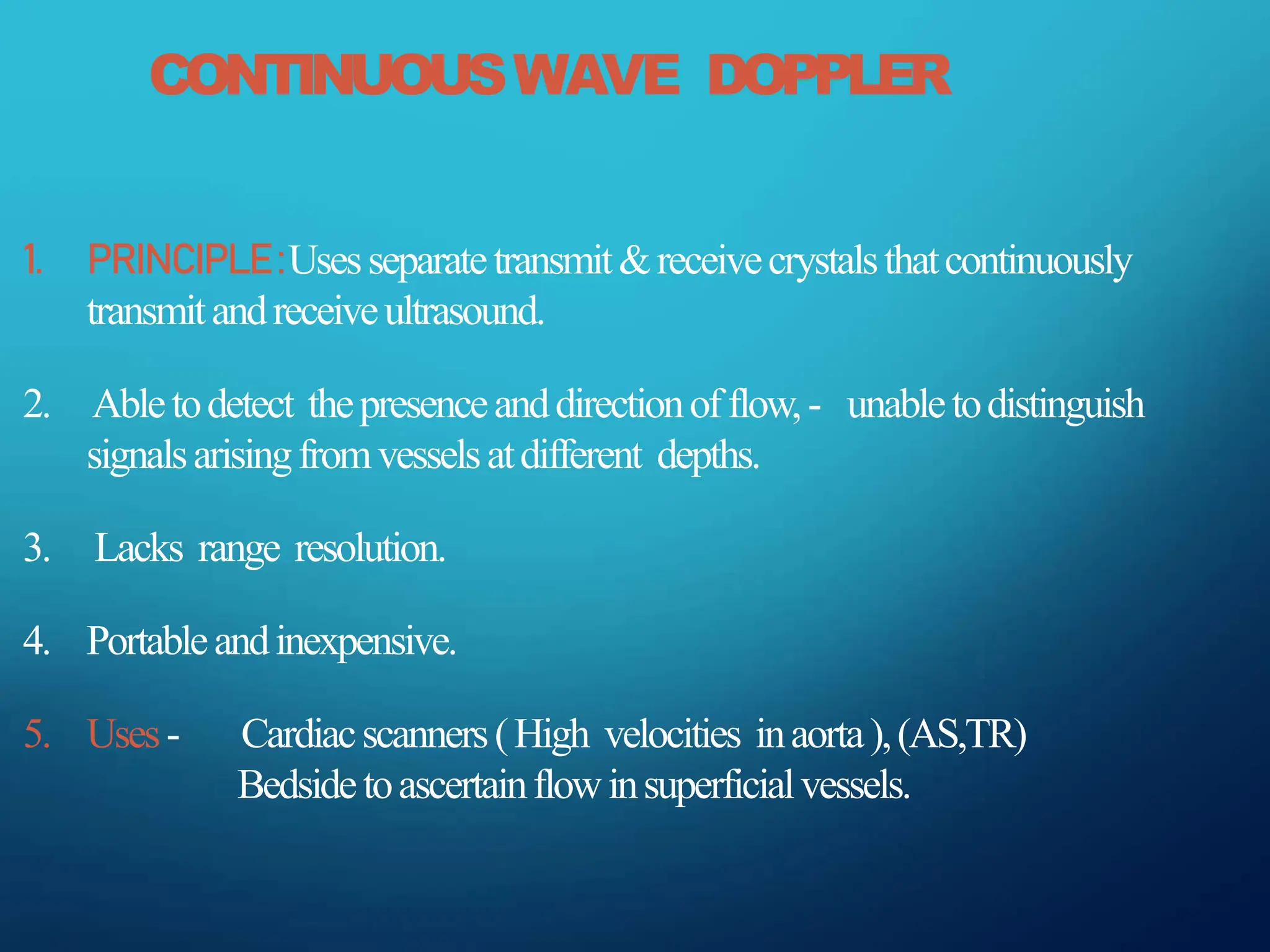 CONTINUOUSWAVE DOPPLER
1. PRINCIPLE:Usesseparatetransmit&receivecrystalsthatcontinuously
transmitandreceiveultrasound.
2. Abletodetect thepresenceanddirectionofflow,- unabletodistinguish
signalsarisingfromvesselsatdifferent depths.
3. Lacks range resolution.
4. Portableandinexpensive.
5. Uses- Cardiacscanners(High velocities inaorta),(AS,TR)
Bedsidetoascertainflowinsuperficialvessels.
 