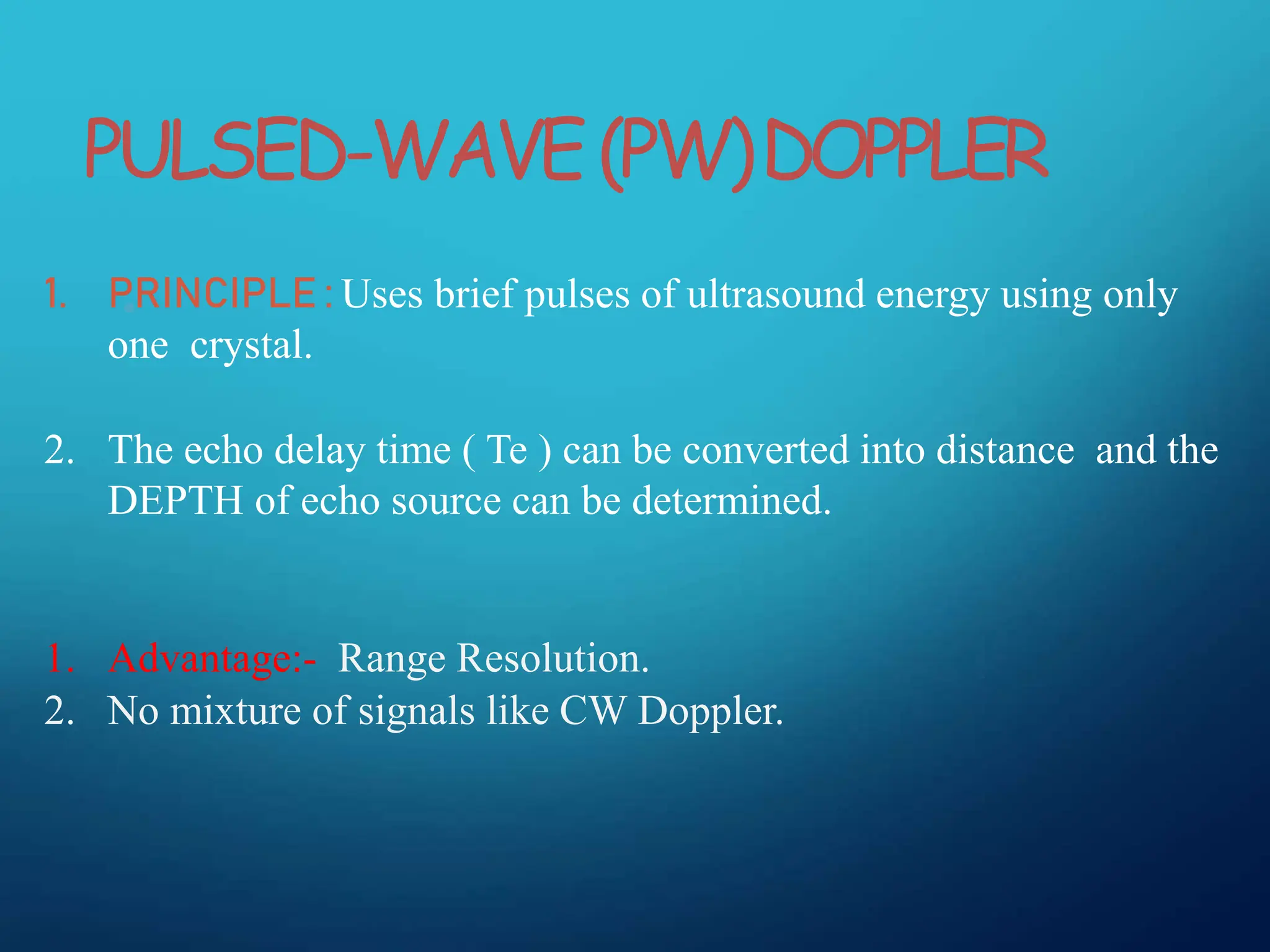 •
1. PRINCIPLE : Uses brief pulses of ultrasound energy using only
one crystal.
2. The echo delay time ( Te ) can be converted into distance and the
DEPTH of echo source can be determined.
1. Advantage:- Range Resolution.
2. No mixture of signals like CW Doppler.
PULSED-WAVE(PW)DOPPLER
 