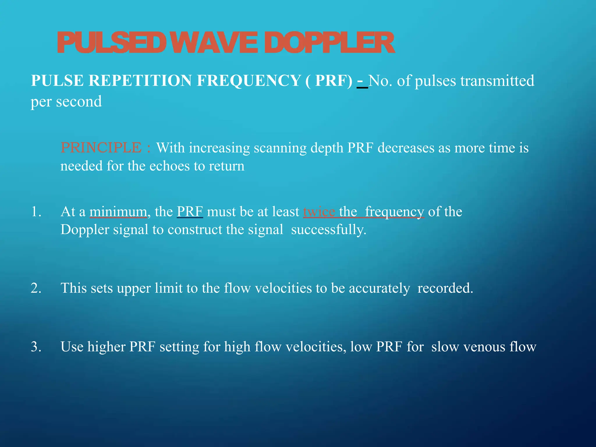 PULSEDWAVEDOPPLER
PULSE REPETITION FREQUENCY ( PRF) - No. of pulses transmitted
per second
PRINCIPLE : With increasing scanning depth PRF decreases as more time is
needed for the echoes to return
1. At a minimum, the PRF must be at least twice the frequency of the
Doppler signal to construct the signal successfully.
2. This sets upper limit to the flow velocities to be accurately recorded.
3. Use higher PRF setting for high flow velocities, low PRF for slow venous flow
 