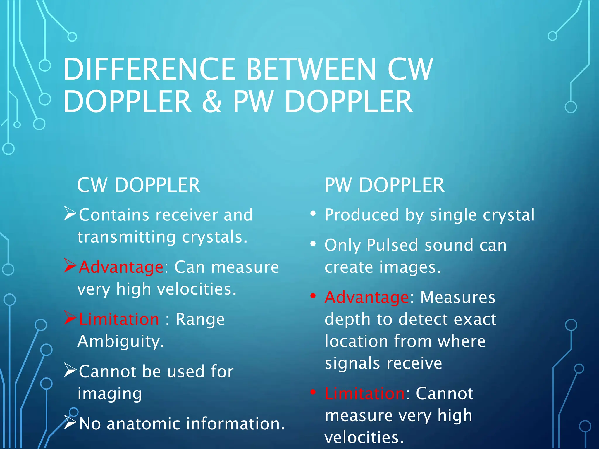 DIFFERENCE BETWEEN CW
DOPPLER & PW DOPPLER
CW DOPPLER
Contains receiver and
transmitting crystals.
Advantage: Can measure
very high velocities.
Limitation : Range
Ambiguity.
Cannot be used for
imaging
No anatomic information.
PW DOPPLER
• Produced by single crystal
• Only Pulsed sound can
create images.
• Advantage: Measures
depth to detect exact
location from where
signals receive
• Limitation: Cannot
measure very high
velocities.
 