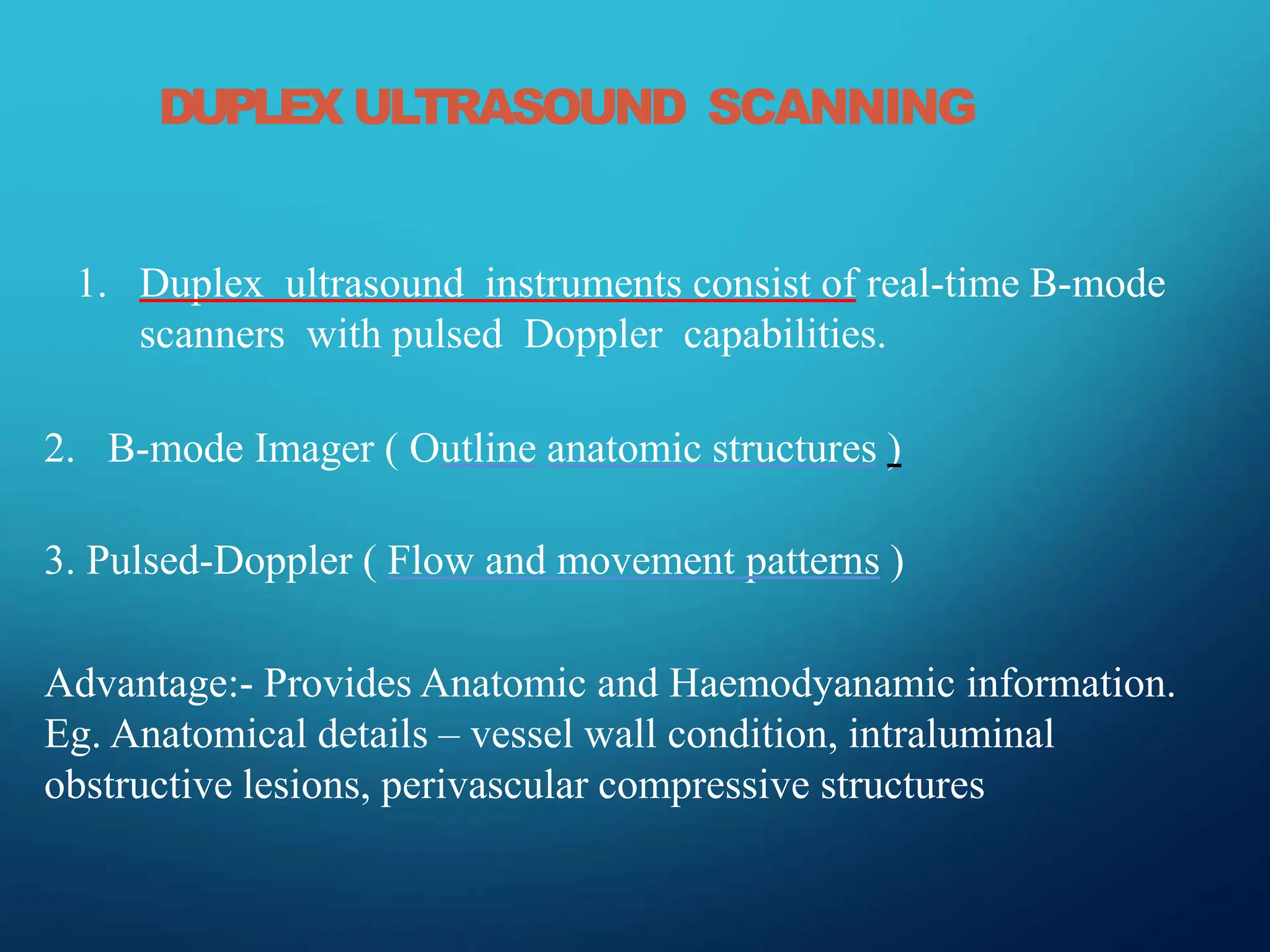 DUPLEX ULTRASOUND SCANNING
1. Duplex ultrasound instruments consist of real-time B-mode
scanners with pulsed Doppler capabilities.
2. B-mode Imager ( Outline anatomic structures )
3. Pulsed-Doppler ( Flow and movement patterns )
Advantage:- Provides Anatomic and Haemodyanamic information.
Eg. Anatomical details – vessel wall condition, intraluminal
obstructive lesions, perivascular compressive structures
 