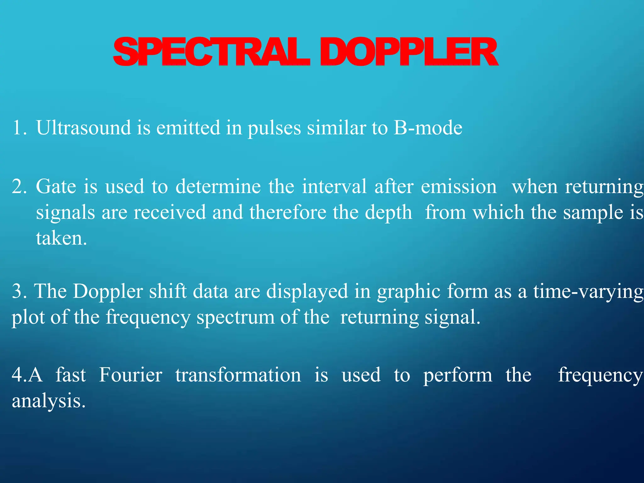 SPECTRAL DOPPLER
1. Ultrasound is emitted in pulses similar to B-mode
2. Gate is used to determine the interval after emission when returning
signals are received and therefore the depth from which the sample is
taken.
3. The Doppler shift data are displayed in graphic form as a time-varying
plot of the frequency spectrum of the returning signal.
4.A fast Fourier transformation is used to perform the frequency
analysis.
 