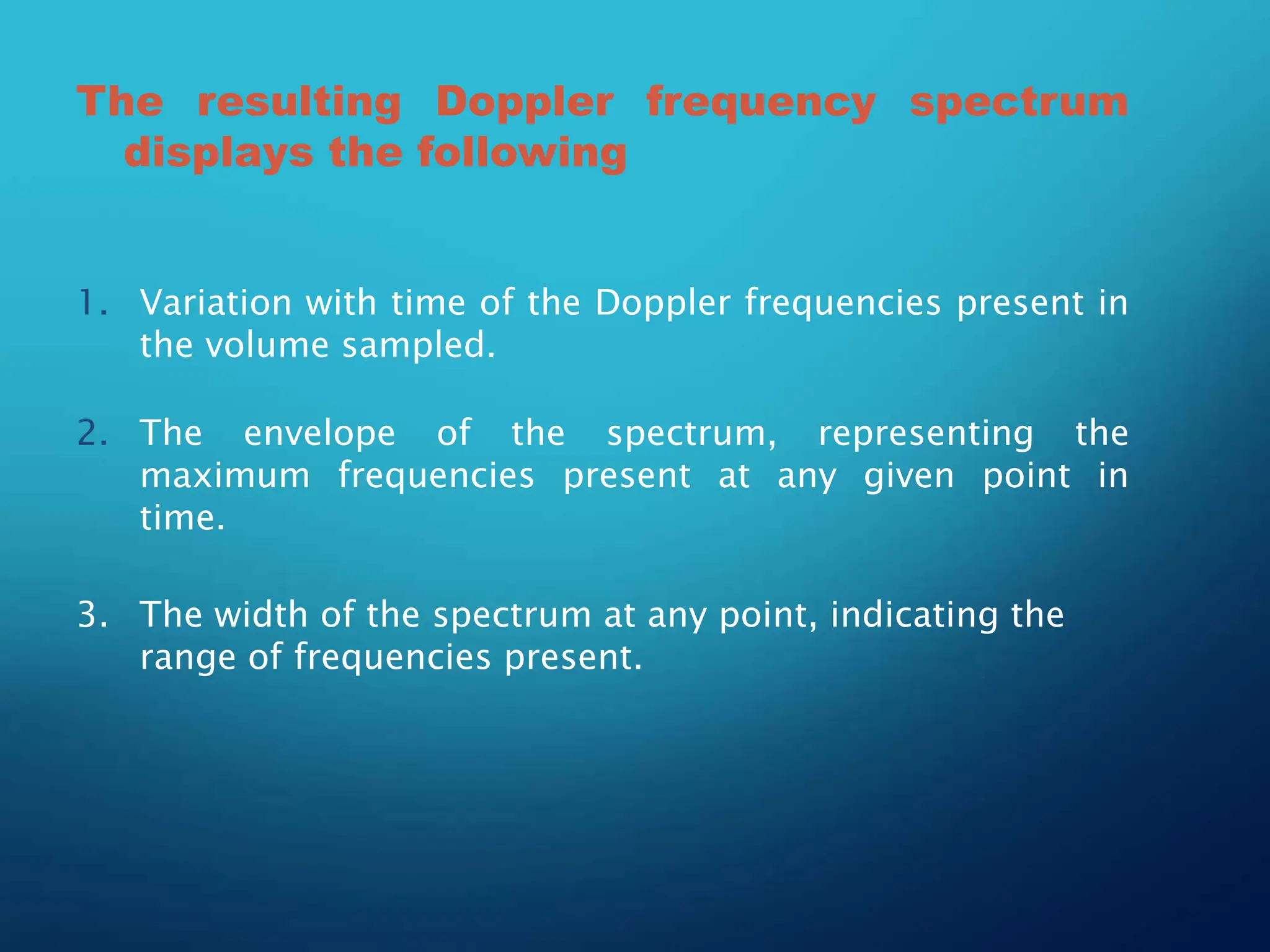 The resulting Doppler frequency spectrum
displays the following
1. Variation with time of the Doppler frequencies present in
the volume sampled.
2. The envelope of the spectrum, representing the
maximum frequencies present at any given point in
time.
3. The width of the spectrum at any point, indicating the
range of frequencies present.
 