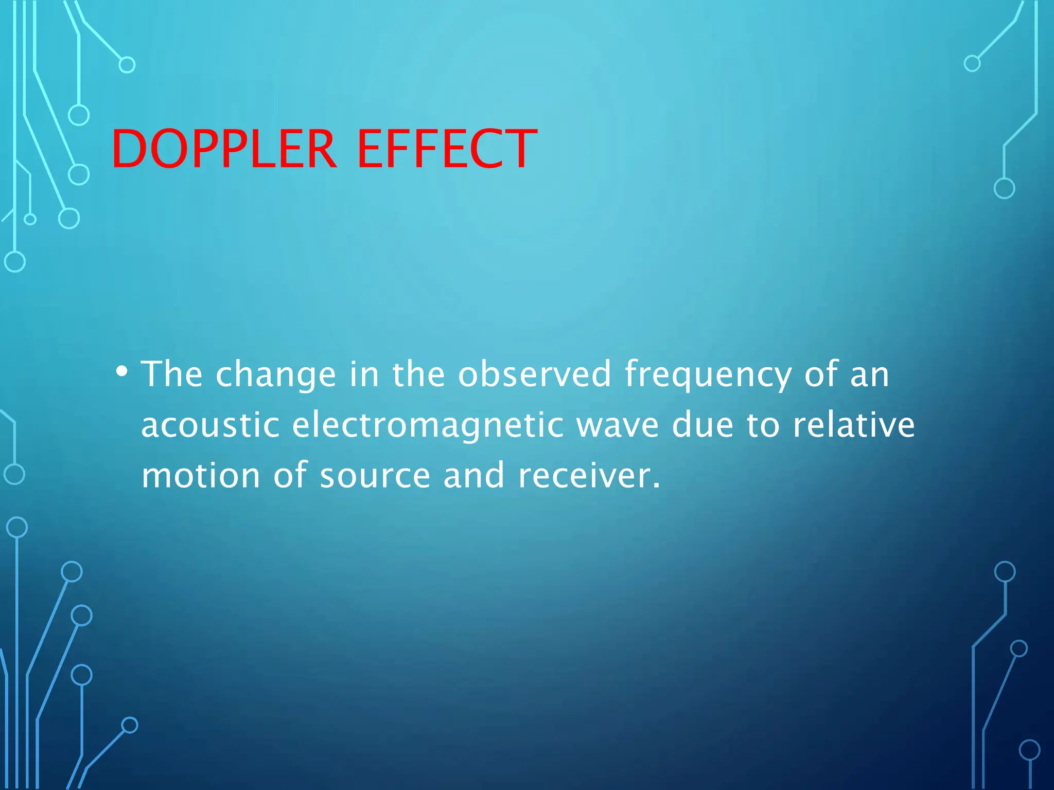 DOPPLER EFFECT
• The change in the observed frequency of an
acoustic electromagnetic wave due to relative
motion of source and receiver.
 