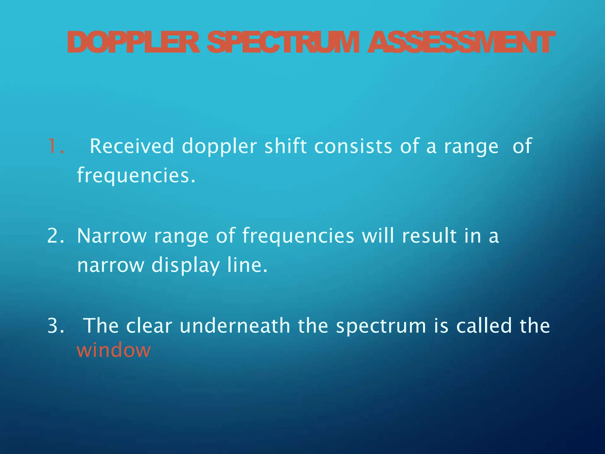 1. Received doppler shift consists of a range of
frequencies.
2. Narrow range of frequencies will result in a
narrow display line.
3. The clear underneath the spectrum is called the
window
DOPPLER SPECTRUM ASSESSMENT
 