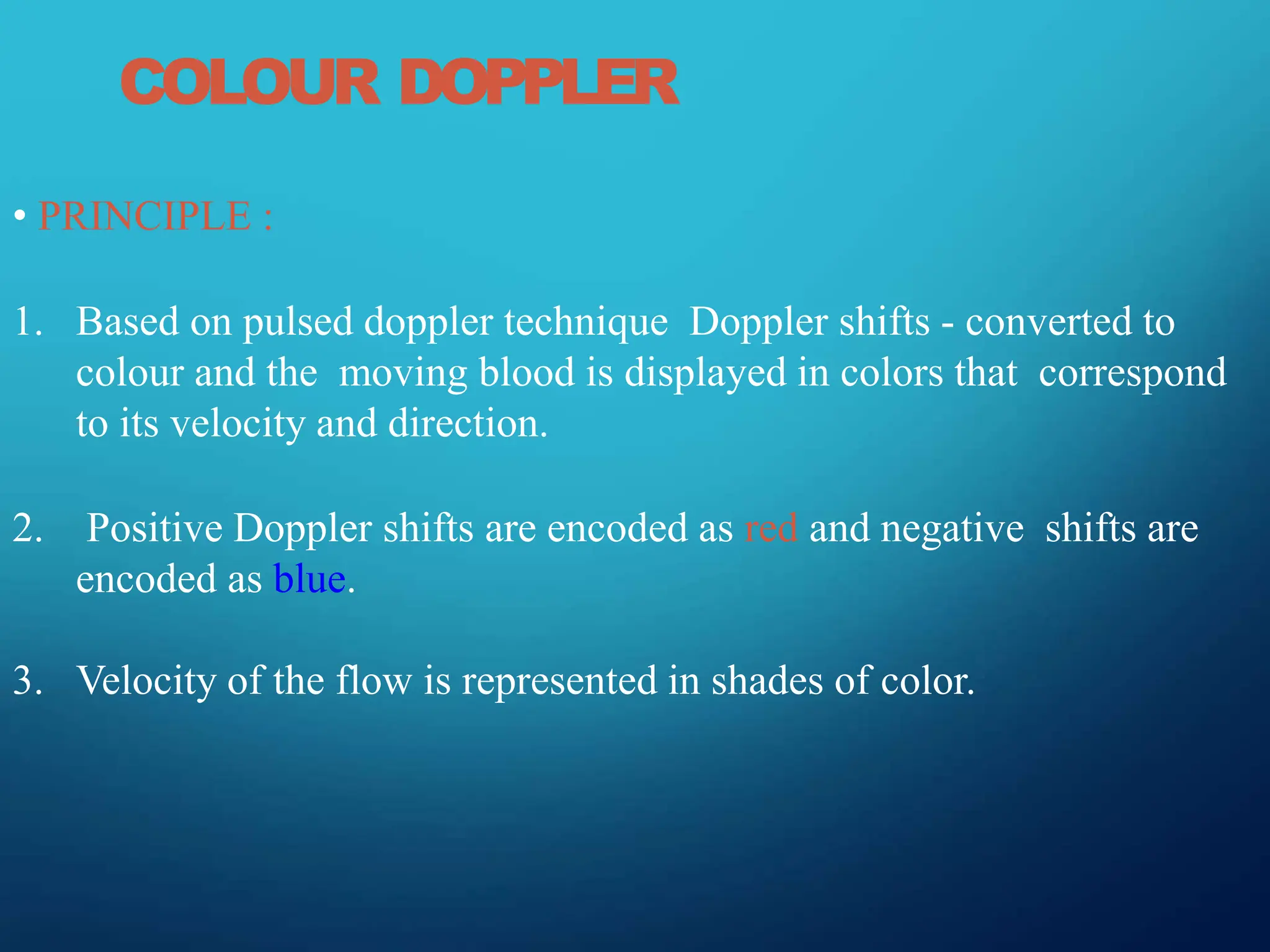 COLOUR DOPPLER
• PRINCIPLE :
1. Based on pulsed doppler technique Doppler shifts - converted to
colour and the moving blood is displayed in colors that correspond
to its velocity and direction.
2. Positive Doppler shifts are encoded as red and negative shifts are
encoded as blue.
3. Velocity of the flow is represented in shades of color.
 