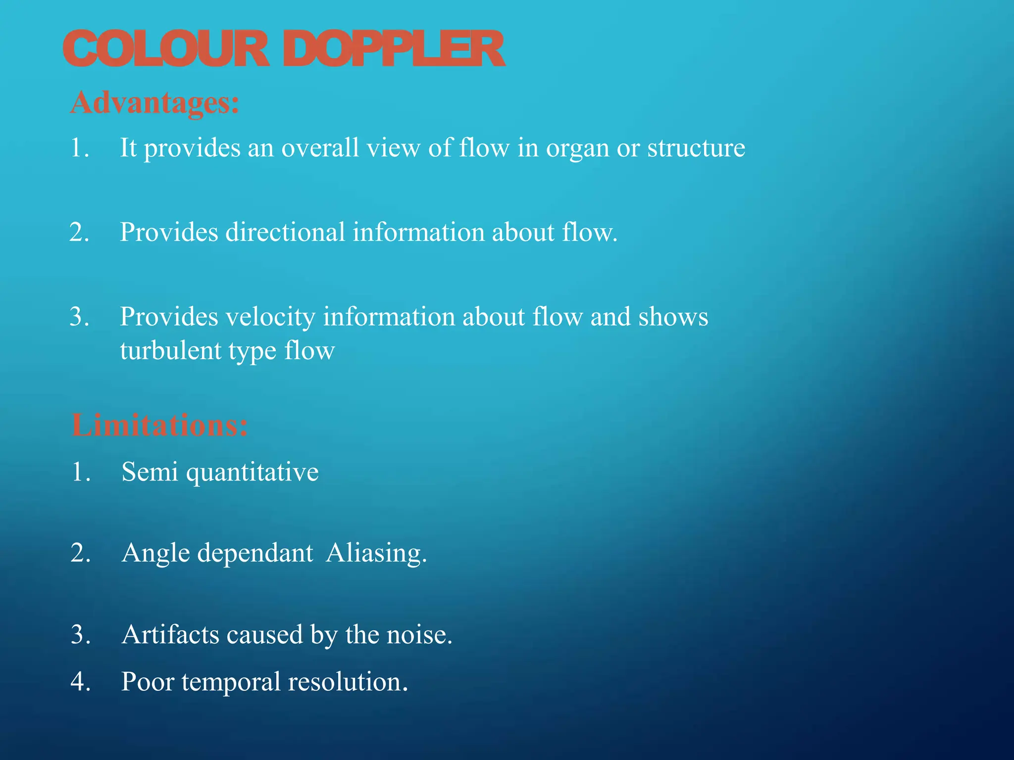 COLOUR DOPPLER
Advantages:
1. It provides an overall view of flow in organ or structure
2. Provides directional information about flow.
3. Provides velocity information about flow and shows
turbulent type flow
Limitations:
1. Semi quantitative
2. Angle dependant Aliasing.
3. Artifacts caused by the noise.
4. Poor temporal resolution.
 