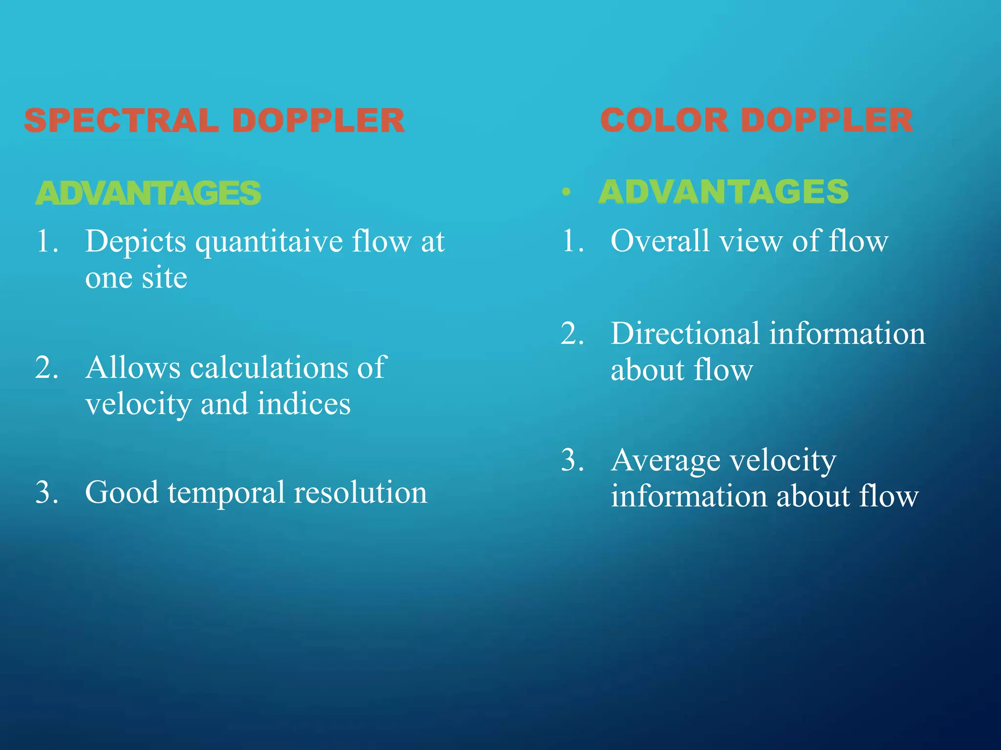 SPECTRAL DOPPLER
ADVANTAGES
1. Depicts quantitaive flow at
one site
2. Allows calculations of
velocity and indices
3. Good temporal resolution
COLOR DOPPLER
• ADVANTAGES
1. Overall view of flow
2. Directional information
about flow
3. Average velocity
information about flow
 