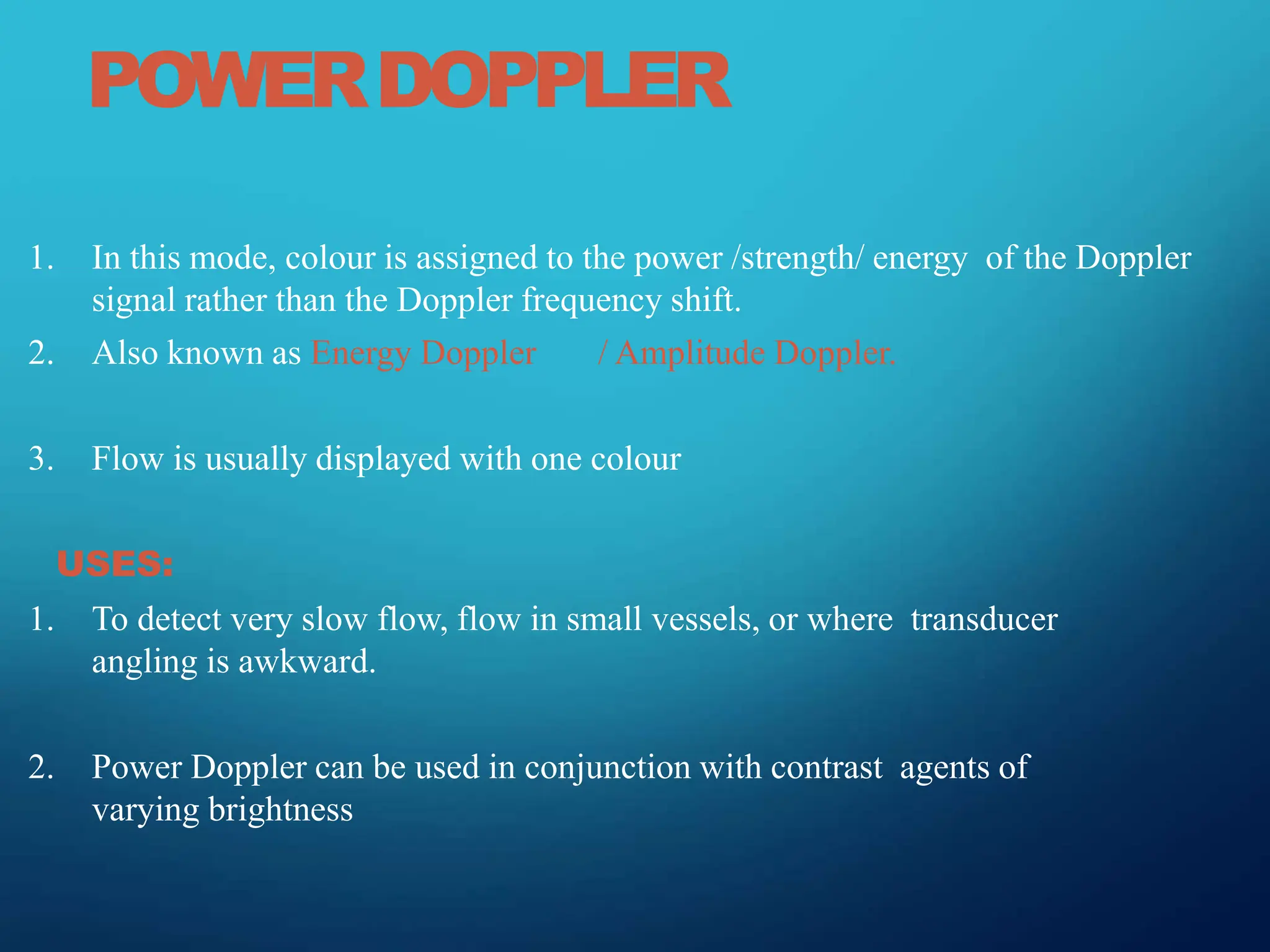 POWERDOPPLER
1. In this mode, colour is assigned to the power /strength/ energy of the Doppler
signal rather than the Doppler frequency shift.
2. Also known as Energy Doppler / Amplitude Doppler.
3. Flow is usually displayed with one colour
USES:
1. To detect very slow flow, flow in small vessels, or where transducer
angling is awkward.
2. Power Doppler can be used in conjunction with contrast agents of
varying brightness
 
