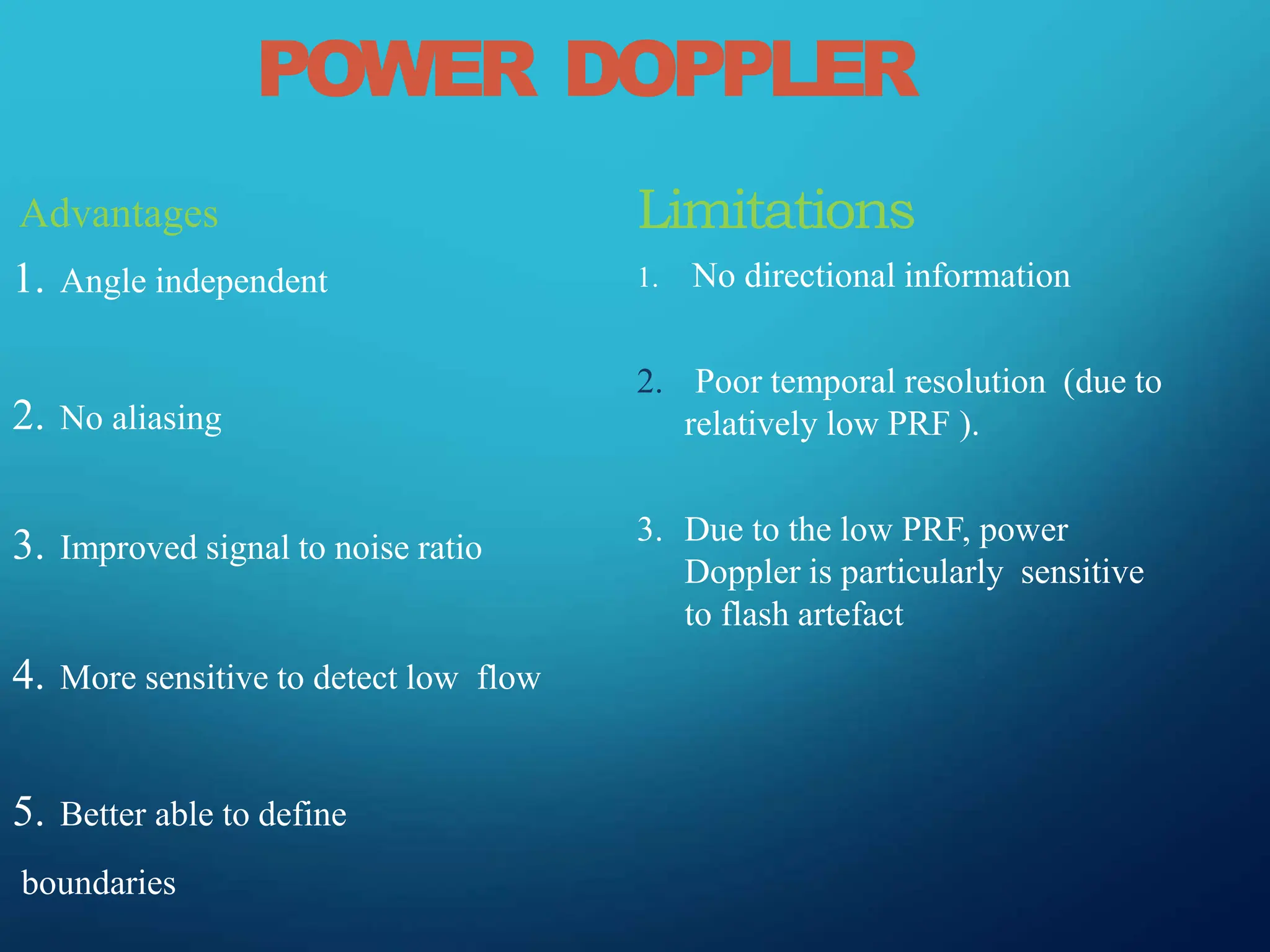 POWER DOPPLER
Advantages
1. Angle independent
2. No aliasing
3. Improved signal to noise ratio
4. More sensitive to detect low flow
5. Better able to define
boundaries
Limitations
1. No directional information
2. Poor temporal resolution (due to
relatively low PRF ).
3. Due to the low PRF, power
Doppler is particularly sensitive
to flash artefact
 