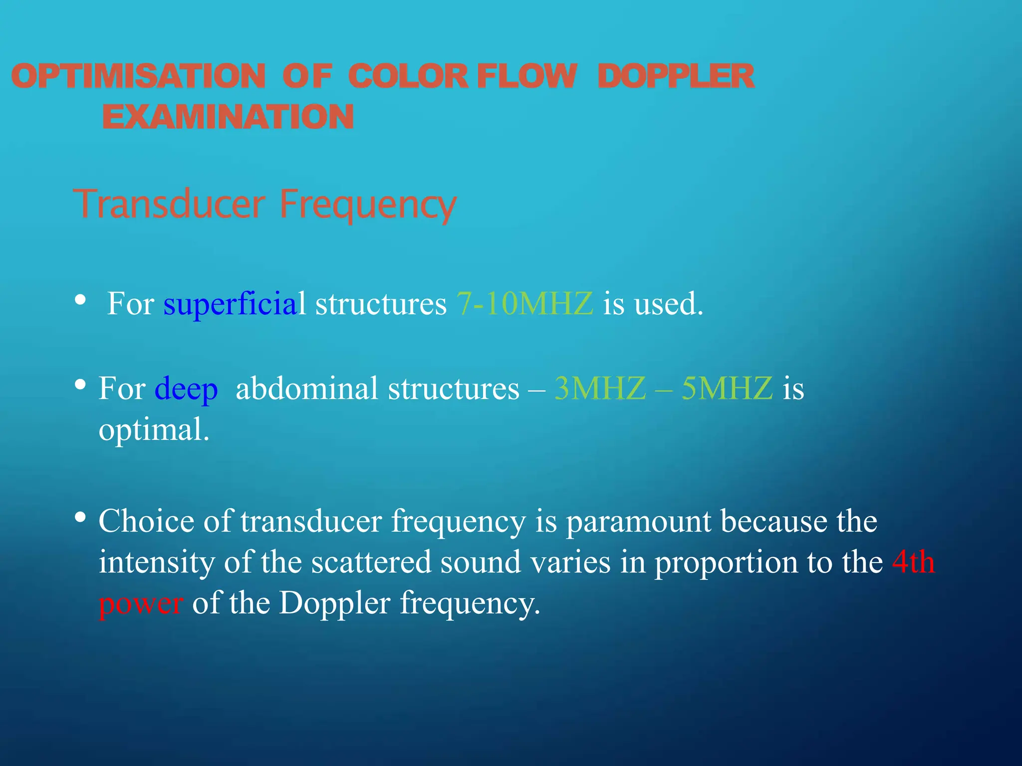 OPTIMISATION OF COLOR FLOW DOPPLER
EXAMINATION
Transducer Frequency
• For superficial structures 7-10MHZ is used.
• For deep abdominal structures – 3MHZ – 5MHZ is
optimal.
• Choice of transducer frequency is paramount because the
intensity of the scattered sound varies in proportion to the 4th
power of the Doppler frequency.
 