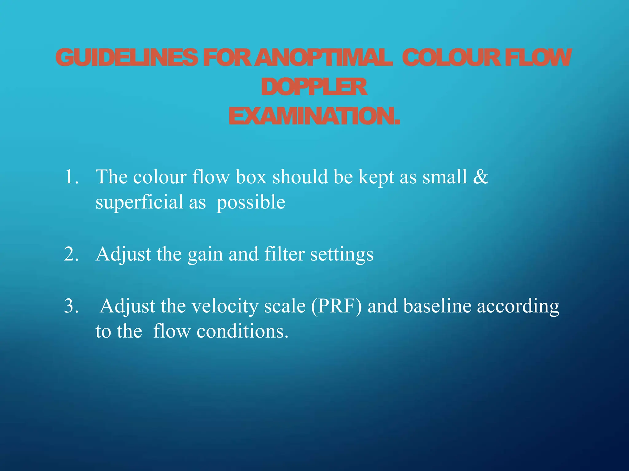 GUIDELINESFORANOPTIMAL COLOURFLOW
DOPPLER
EXAMINATION.
1. The colour flow box should be kept as small &
superficial as possible
2. Adjust the gain and filter settings
3. Adjust the velocity scale (PRF) and baseline according
to the flow conditions.
 